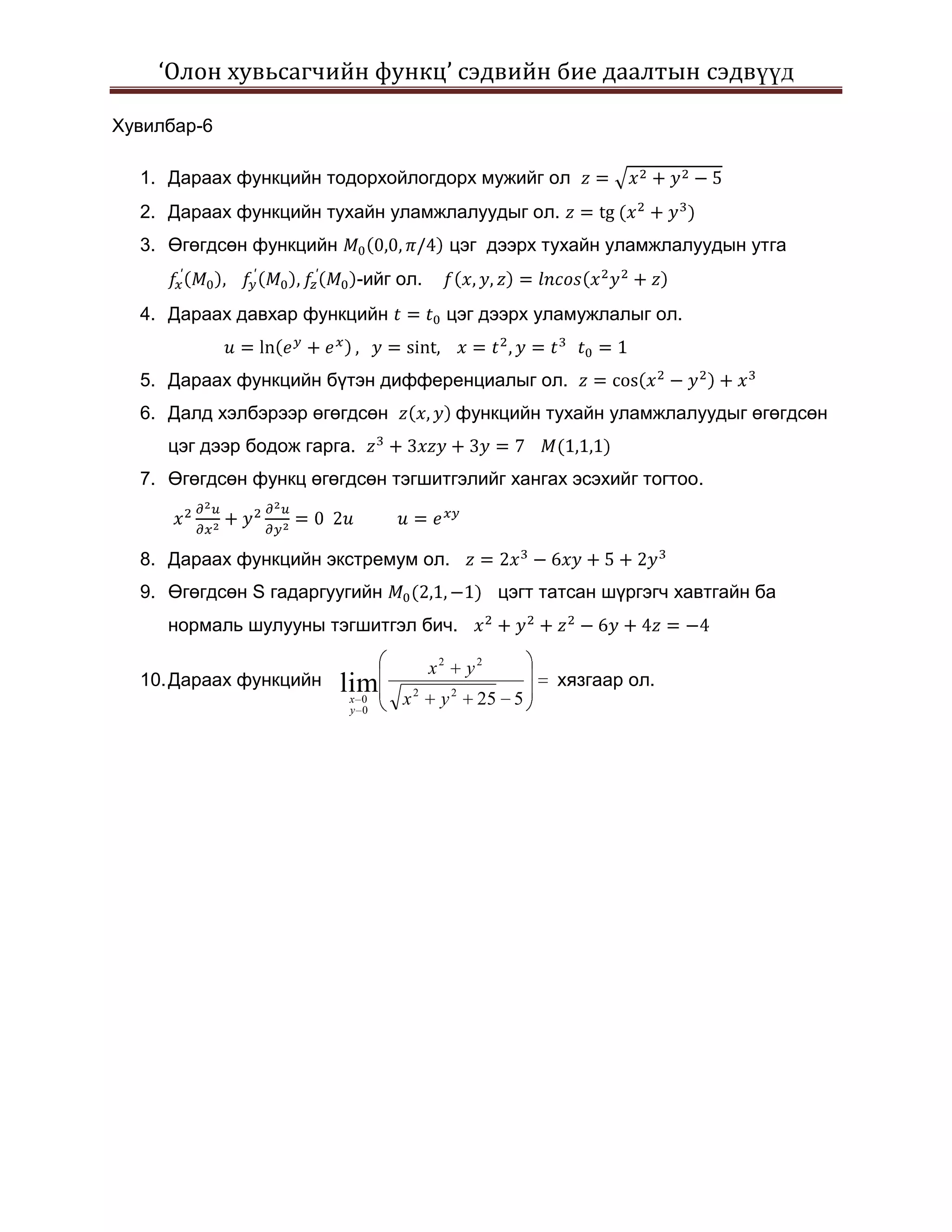 ‘Олон хувьсагчийн функц’ сэдвийн бие даалтын сэдвүүд

Хувилбар-6

  1. Дараах функцийн тодорхойлогдорх мужийг ол
  2. Дараах функцийн тухайн уламжлалуудыг ол.
  3. Өгөгдсөн функцийн                       цэг дээрх тухайн уламжлалуудын утга
                             -ийг ол.
  4. Дараах давхар функцийн                  цэг дээрх уламужлалыг ол.


  5. Дараах функцийн бүтэн дифференциалыг ол.
  6. Далд хэлбэрээр өгөгдсөн                 функцийн тухайн уламжлалуудыг өгөгдсөн
     цэг дээр бодож гарга.
  7. Өгөгдсөн функц өгөгдсөн тэгшитгэлийг хангах эсэхийг тогтоо.



  8. Дараах функцийн экстремум ол.
  9. Өгөгдсөн S гадаргуугийн                        цэгт татсан шүргэгч хавтгайн ба
     нормаль шулууны тэгшитгэл бич.

                                        x2     y2
  10. Дараах функцийн    lim                              хязгаар ол.
                         x 0
                         y 0
                                  x2     y2     25 5
 