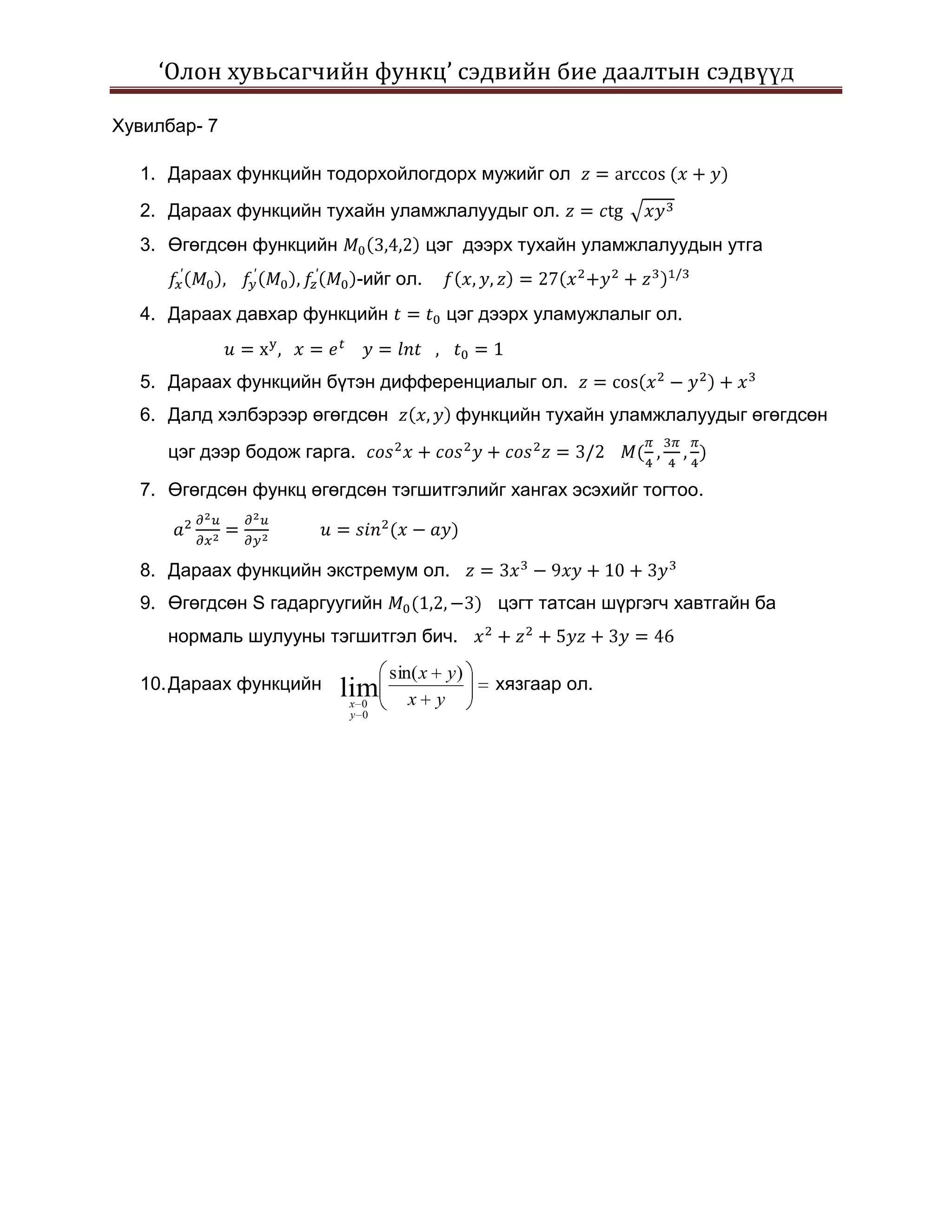 ‘Олон хувьсагчийн функц’ сэдвийн бие даалтын сэдвүүд

Хувилбар- 7

  1. Дараах функцийн тодорхойлогдорх мужийг ол
  2. Дараах функцийн тухайн уламжлалуудыг ол.
  3. Өгөгдсөн функцийн                  цэг дээрх тухайн уламжлалуудын утга
                             -ийг ол.
  4. Дараах давхар функцийн               цэг дээрх уламужлалыг ол.


  5. Дараах функцийн бүтэн дифференциалыг ол.
  6. Далд хэлбэрээр өгөгдсөн               функцийн тухайн уламжлалуудыг өгөгдсөн
     цэг дээр бодож гарга.

  7. Өгөгдсөн функц өгөгдсөн тэгшитгэлийг хангах эсэхийг тогтоо.



  8. Дараах функцийн экстремум ол.
  9. Өгөгдсөн S гадаргуугийн                   цэгт татсан шүргэгч хавтгайн ба
     нормаль шулууны тэгшитгэл бич.
                                sin( x y )
  10. Дараах функцийн    lim                   хязгаар ол.
                         x 0       x y
                         y 0
 