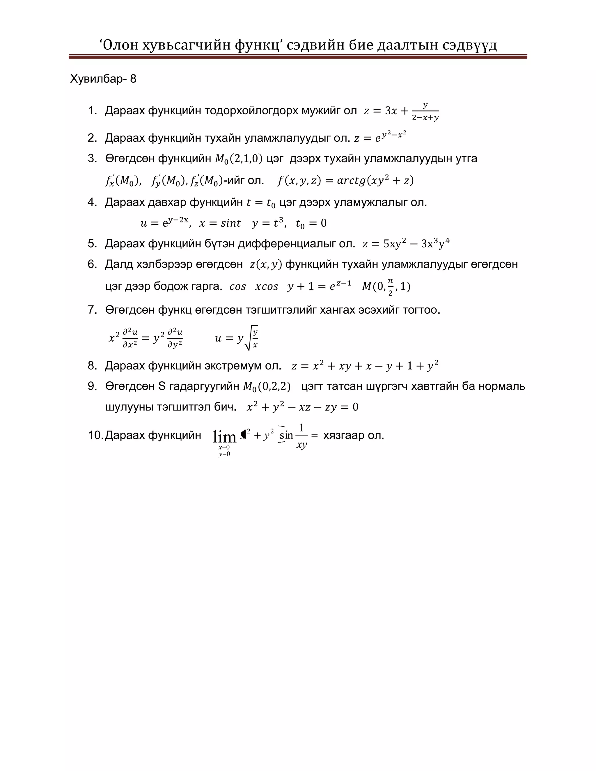 ‘Олон хувьсагчийн функц’ сэдвийн бие даалтын сэдвүүд

Хувилбар- 8

  1. Дараах функцийн тодорхойлогдорх мужийг ол

  2. Дараах функцийн тухайн уламжлалуудыг ол.
  3. Өгөгдсөн функцийн                  цэг дээрх тухайн уламжлалуудын утга
                             -ийг ол.
  4. Дараах давхар функцийн               цэг дээрх уламужлалыг ол.


  5. Дараах функцийн бүтэн дифференциалыг ол.
  6. Далд хэлбэрээр өгөгдсөн               функцийн тухайн уламжлалуудыг өгөгдсөн
     цэг дээр бодож гарга.

  7. Өгөгдсөн функц өгөгдсөн тэгшитгэлийг хангах эсэхийг тогтоо.



  8. Дараах функцийн экстремум ол.
  9. Өгөгдсөн S гадаргуугийн                   цэгт татсан шүргэгч хавтгайн ба нормаль
     шулууны тэгшитгэл бич.
                                               1
  10. Дараах функцийн    lim x
                                 2
                                     y 2 sin        хязгаар ол.
                         x 0                   xy
                         y 0
 