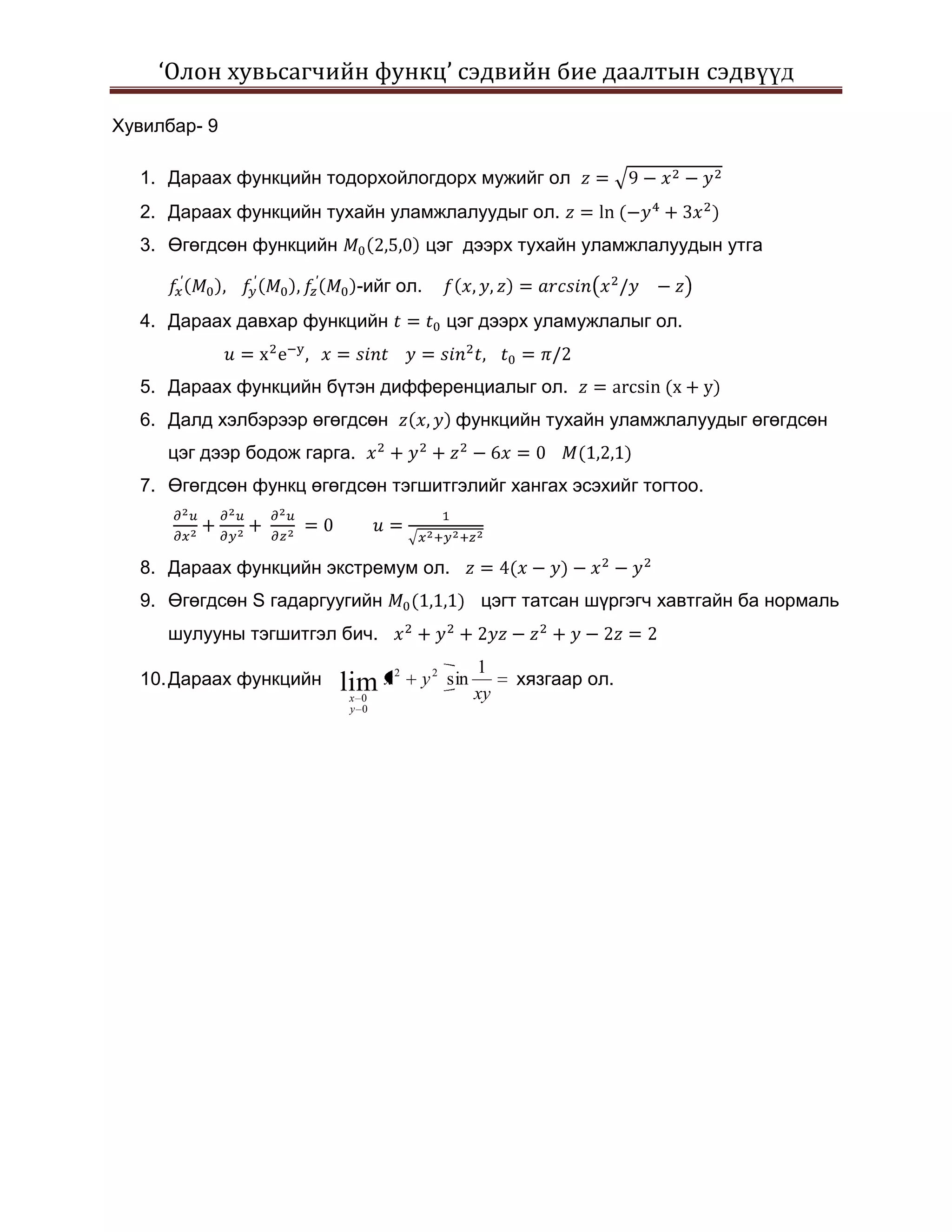 ‘Олон хувьсагчийн функц’ сэдвийн бие даалтын сэдвүүд

Хувилбар- 9

  1. Дараах функцийн тодорхойлогдорх мужийг ол
  2. Дараах функцийн тухайн уламжлалуудыг ол.
  3. Өгөгдсөн функцийн                  цэг дээрх тухайн уламжлалуудын утга

                             -ийг ол.
  4. Дараах давхар функцийн               цэг дээрх уламужлалыг ол.


  5. Дараах функцийн бүтэн дифференциалыг ол.
  6. Далд хэлбэрээр өгөгдсөн               функцийн тухайн уламжлалуудыг өгөгдсөн
     цэг дээр бодож гарга.
  7. Өгөгдсөн функц өгөгдсөн тэгшитгэлийг хангах эсэхийг тогтоо.



  8. Дараах функцийн экстремум ол.
  9. Өгөгдсөн S гадаргуугийн                   цэгт татсан шүргэгч хавтгайн ба нормаль
     шулууны тэгшитгэл бич.
                                               1
  10. Дараах функцийн    lim x
                                 2
                                     y 2 sin        хязгаар ол.
                         x 0                   xy
                         y 0
 