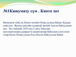 №1Киюумизу сүм . Киото хот

Киюумизу хийд нь Киото хотийн Отава ууланд байдаг буддын
хийд юм . Японы хамгийн алдартай эртний түүхэн байгууламж
юм . Энэ хийдийг 1633 онд 3 дахь Токугава
шогуны(генерал,удирдагч) санаачлагаар байгалын үзэсгэлэнт
газар болох Отава уулын бэлд босгон байгуулсан байна
 