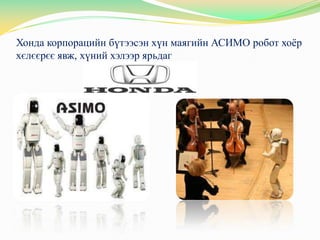 Хонда корпорацийн бүтээсэн хүн маягийн АСИМО робот хоѐр
хєлєєрєє явж, хүний хэлээр ярьдаг
 