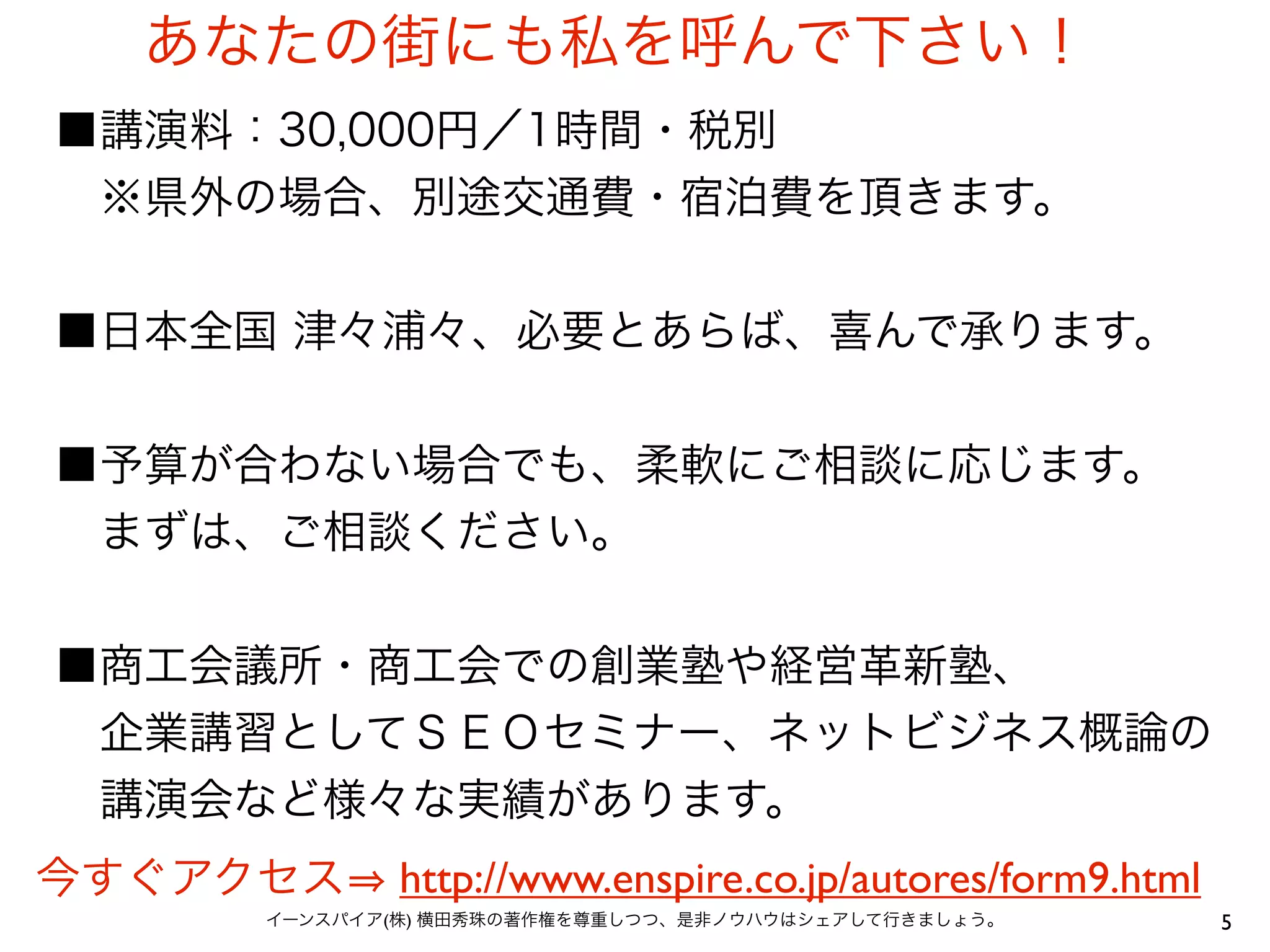あなたの街にも私を呼んで下さい！
■講演料：30,000円／1時間・税別
 ※県外の場合、別途交通費・宿泊費を頂きます。


■日本全国 津々浦々、必要とあらば、喜んで承ります。


■予算が合わない場合でも、柔軟にご相談に応じます。
 まずは、ご相談ください。


■商工会議所・商工会での創業塾や経営革新塾、
 企業講習としてＳＥＯセミナー、ネットビジネス概論の
 講演会など様々な実績があります。
今すぐアクセス      http://www.enspire.co.jp/autores/form9.html
     イーンスパイア(株) 横田秀珠の著作権を尊重しつつ、是非ノウハウはシェアして行きましょう。         5
 