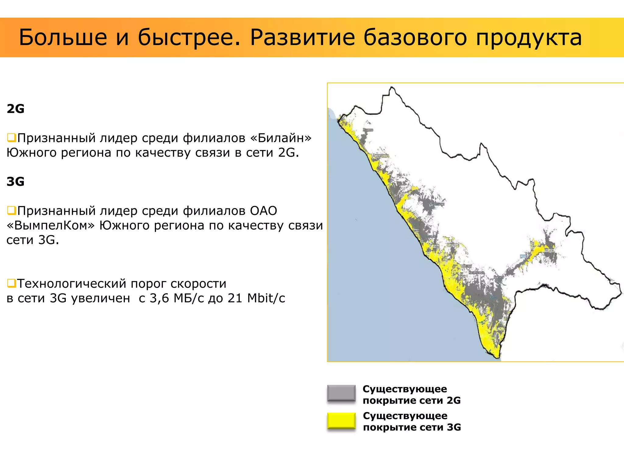 Больше и быстрее. Развитие базового продукта


2G

Признанный лидер среди филиалов «Билайн»
Южного региона по качеству связи в сети 2G.

3G

Признанный лидер среди филиалов ОАО
«ВымпелКом» Южного региона по качеству связи в
сети 3G.


Технологический порог скорости
в сети 3G увеличен с 3,6 МБ/с до 21 Мbit/с




                                                 Существующее
                                                 покрытие сети 2G
                                                 Существующее
                                                 покрытие сети 3G
 