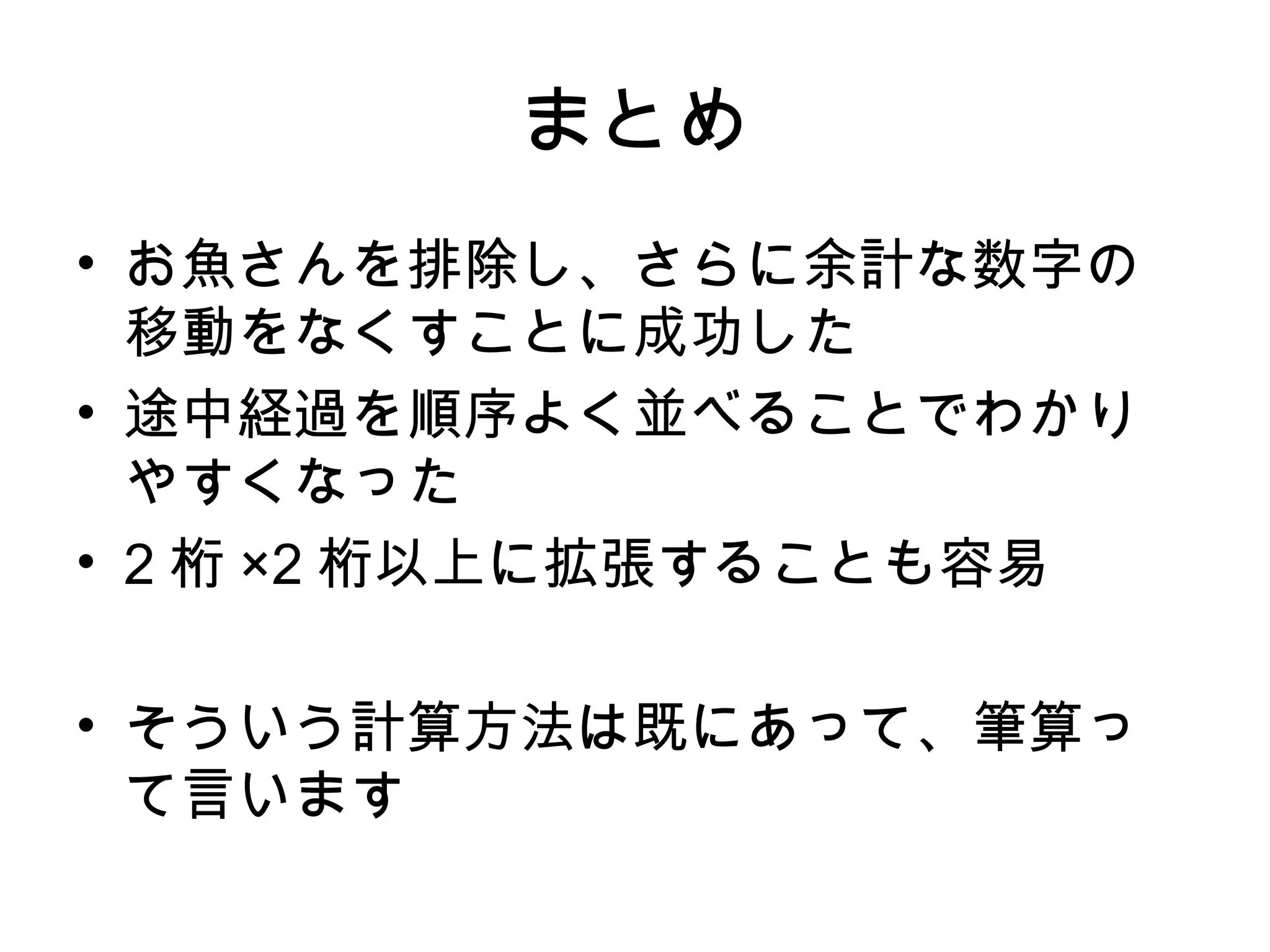 まとめ
• お魚さんを排除し、さらに余計な数字の
  移動をなくすことに成功した
• 途中経過を順序よく並べることでわかり
  やすくなった
• 2 桁 ×2 桁以上に拡張することも容易

• そういう計算方法は既にあって、筆算っ
  て言います
 