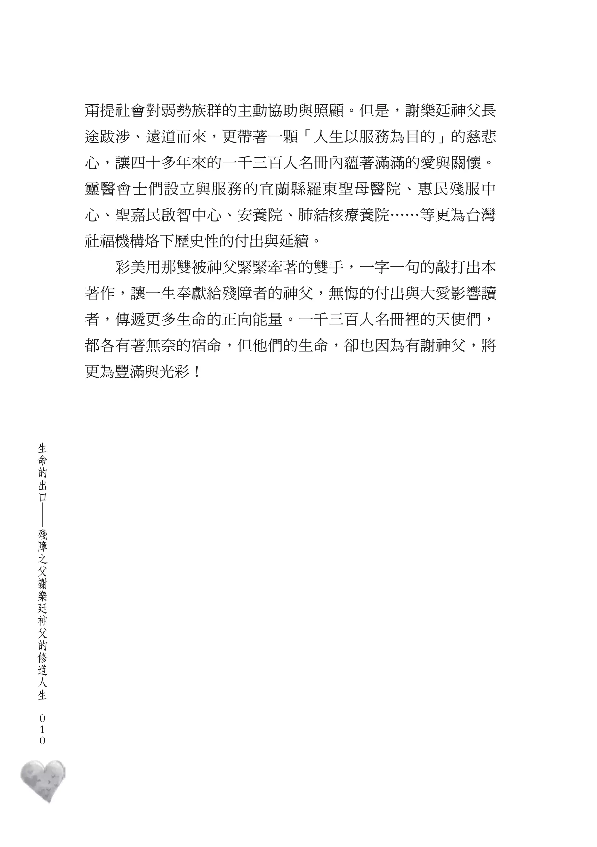 甭提社會對弱勢族群的主動協助與照顧。但是，謝樂廷神父長
        途跋涉、遠道而來，更帶著一顆「人生以服務為目的」的慈悲
        心，讓四十多年來的一千三百人名冊內蘊著滿滿的愛與關懷。
        靈醫會士們設立與服務的宜蘭縣羅東聖母醫院、惠民殘服中
        心、聖嘉民啟智中心、安養院、肺結核療養院……等更為台灣
        社福機構烙下歷史性的付出與延續。
          彩美用那雙被神父緊緊牽著的雙手，一字一句的敲打出本
        著作，讓一生奉獻給殘障者的神父，無悔的付出與大愛影響讀
        者，傳遞更多生命的正向能量。一千三百人名冊裡的天使們，
        都各有著無奈的宿命，但他們的生命，卻也因為有謝神父，將
        更為豐滿與光彩！



    生
    命
    的
    出
    口
    ―




    殘
    障
    之
    父
    謝
    樂
    廷
    神
    父
    的
    修
    道
    人
    生
　
    0
    0
    0
 