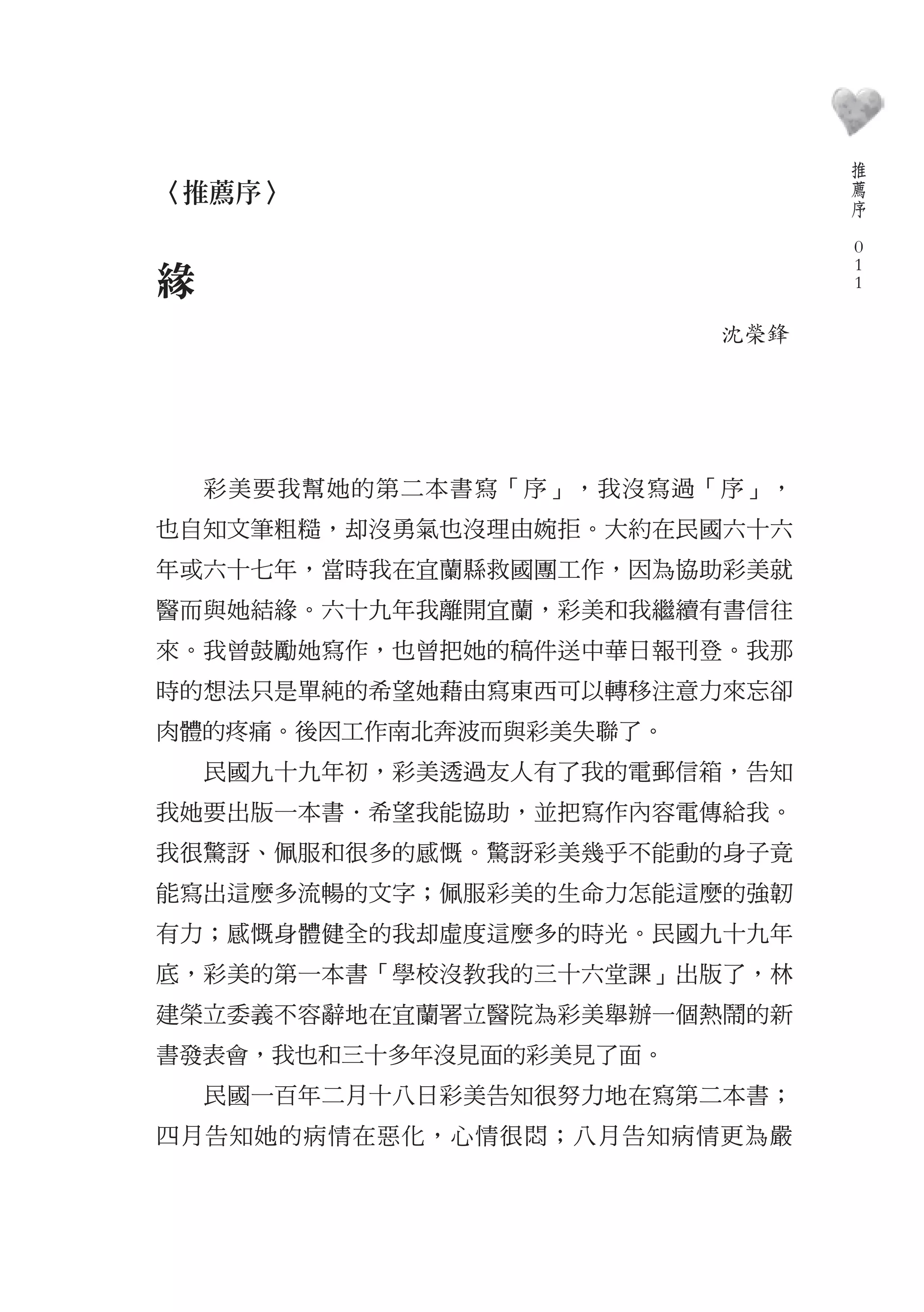 推
                                    薦
〈推薦序〉                               序
                                　
                                    0
                                    0
緣                                   0

                         沈榮鋒




    彩美要我幫她的第二本書寫「序」，我沒寫過「序」，
也自知文筆粗糙，却沒勇氣也沒理由婉拒。大約在民國六十六
年或六十七年，當時我在宜蘭縣救國團工作，因為協助彩美就
醫而與她結緣。六十九年我離開宜蘭，彩美和我繼續有書信往
來。我曾鼓勵她寫作，也曾把她的稿件送中華日報刊登。我那
時的想法只是單純的希望她藉由寫東西可以轉移注意力來忘卻
肉體的疼痛。後因工作南北奔波而與彩美失聯了。
    民國九十九年初，彩美透過友人有了我的電郵信箱，告知
我她要出版一本書．希望我能協助，並把寫作內容電傳給我。
我很驚訝、佩服和很多的感慨。驚訝彩美幾乎不能動的身子竟
能寫出這麼多流暢的文字；佩服彩美的生命力怎能這麼的強韌
有力；感慨身體健全的我却虛度這麼多的時光。民國九十九年
底，彩美的第一本書「學校沒教我的三十六堂課」出版了，林
建榮立委義不容辭地在宜蘭署立醫院為彩美舉辦一個熱鬧的新
書發表會，我也和三十多年沒見面的彩美見了面。
    民國一百年二月十八日彩美告知很努力地在寫第二本書；
四月告知她的病情在惡化，心情很悶；八月告知病情更為嚴
 