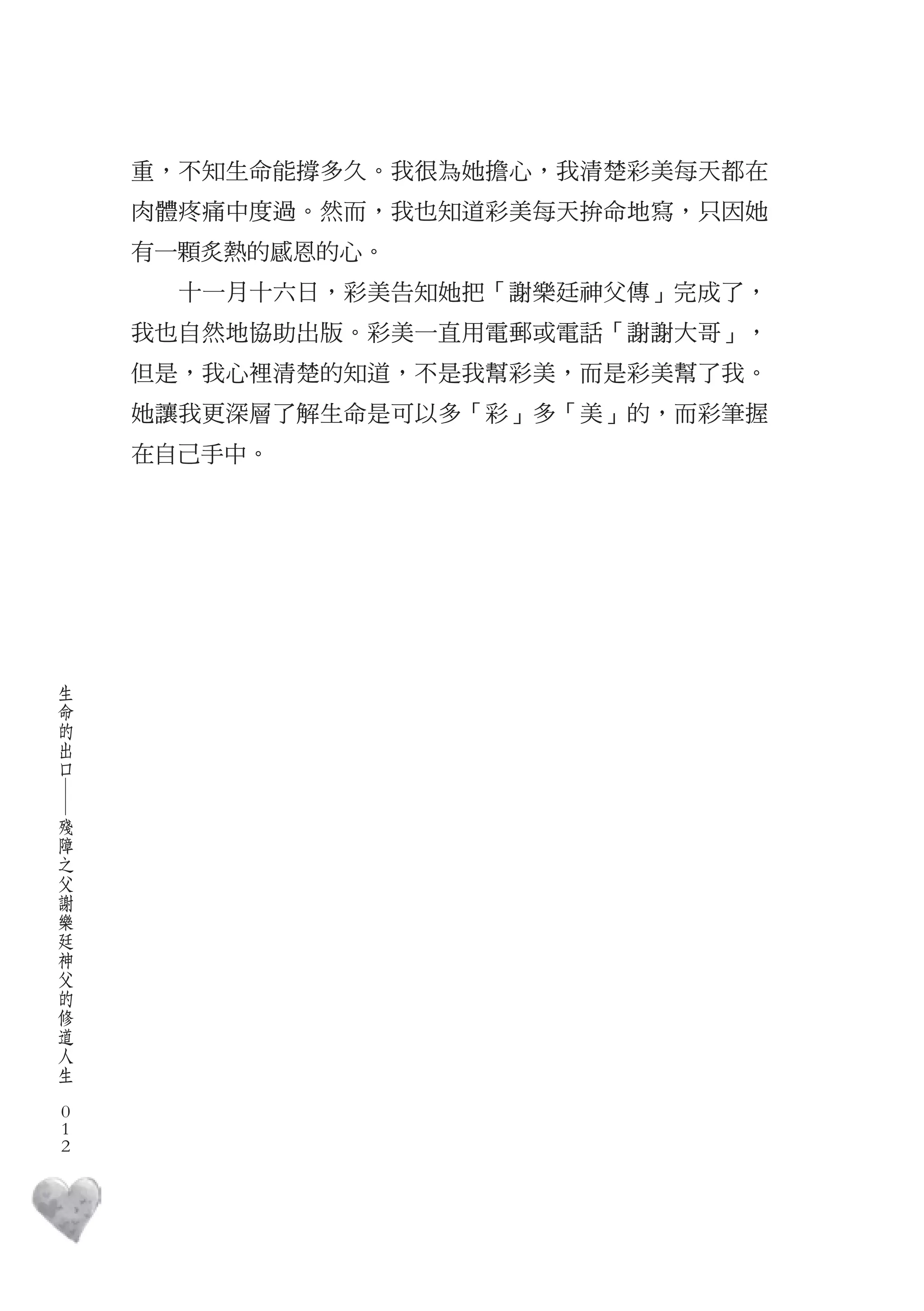 重，不知生命能撐多久。我很為她擔心，我清楚彩美每天都在
        肉體疼痛中度過。然而，我也知道彩美每天拚命地寫，只因她
        有一顆炙熱的感恩的心。
          十一月十六日，彩美告知她把「謝樂廷神父傳」完成了，
        我也自然地協助出版。彩美一直用電郵或電話「謝謝大哥」，
        但是，我心裡清楚的知道，不是我幫彩美，而是彩美幫了我。
        她讓我更深層了解生命是可以多「彩」多「美」的，而彩筆握
        在自己手中。




    生
    命
    的
    出
    口
    ―




    殘
    障
    之
    父
    謝
    樂
    廷
    神
    父
    的
    修
    道
    人
    生
　
    0
    0
    0
 