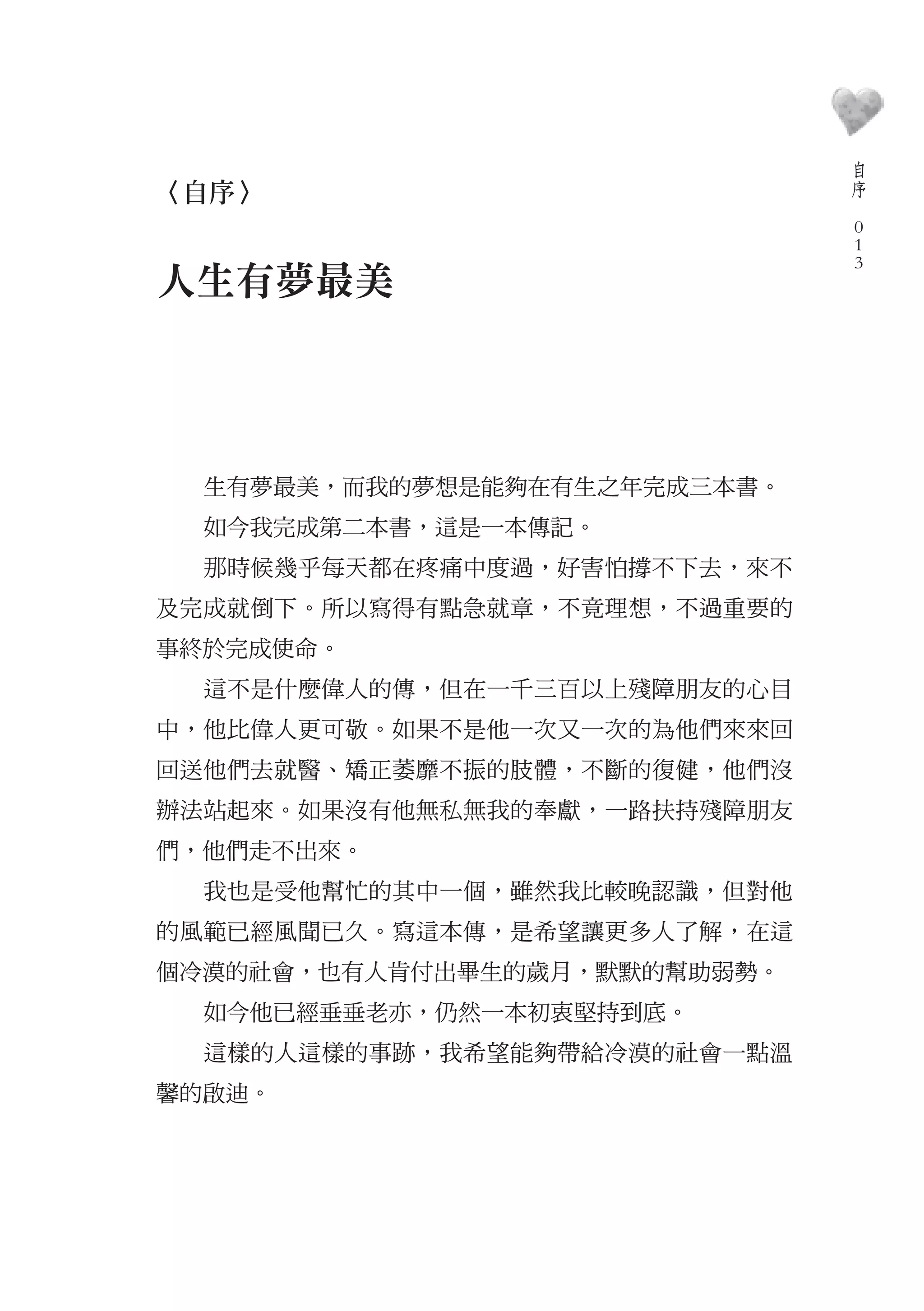 自
                                  序
〈自序〉                          　
                                  0
                                  0
                                  0
人生有夢最美




  生有夢最美，而我的夢想是能夠在有生之年完成三本書。
  如今我完成第二本書，這是一本傳記。
  那時候幾乎每天都在疼痛中度過，好害怕撐不下去，來不
及完成就倒下。所以寫得有點急就章，不竟理想，不過重要的
事終於完成使命。
  這不是什麼偉人的傳，但在一千三百以上殘障朋友的心目
中，他比偉人更可敬。如果不是他一次又一次的為他們來來回
回送他們去就醫、矯正萎靡不振的肢體，不斷的復健，他們沒
辦法站起來。如果沒有他無私無我的奉獻，一路扶持殘障朋友
們，他們走不出來。
  我也是受他幫忙的其中一個，雖然我比較晚認識，但對他
的風範已經風聞已久。寫這本傳，是希望讓更多人了解，在這
個冷漠的社會，也有人肯付出畢生的歲月，默默的幫助弱勢。
  如今他已經垂垂老亦，仍然一本初衷堅持到底。
  這樣的人這樣的事跡，我希望能夠帶給冷漠的社會一點溫
馨的啟迪。
 
