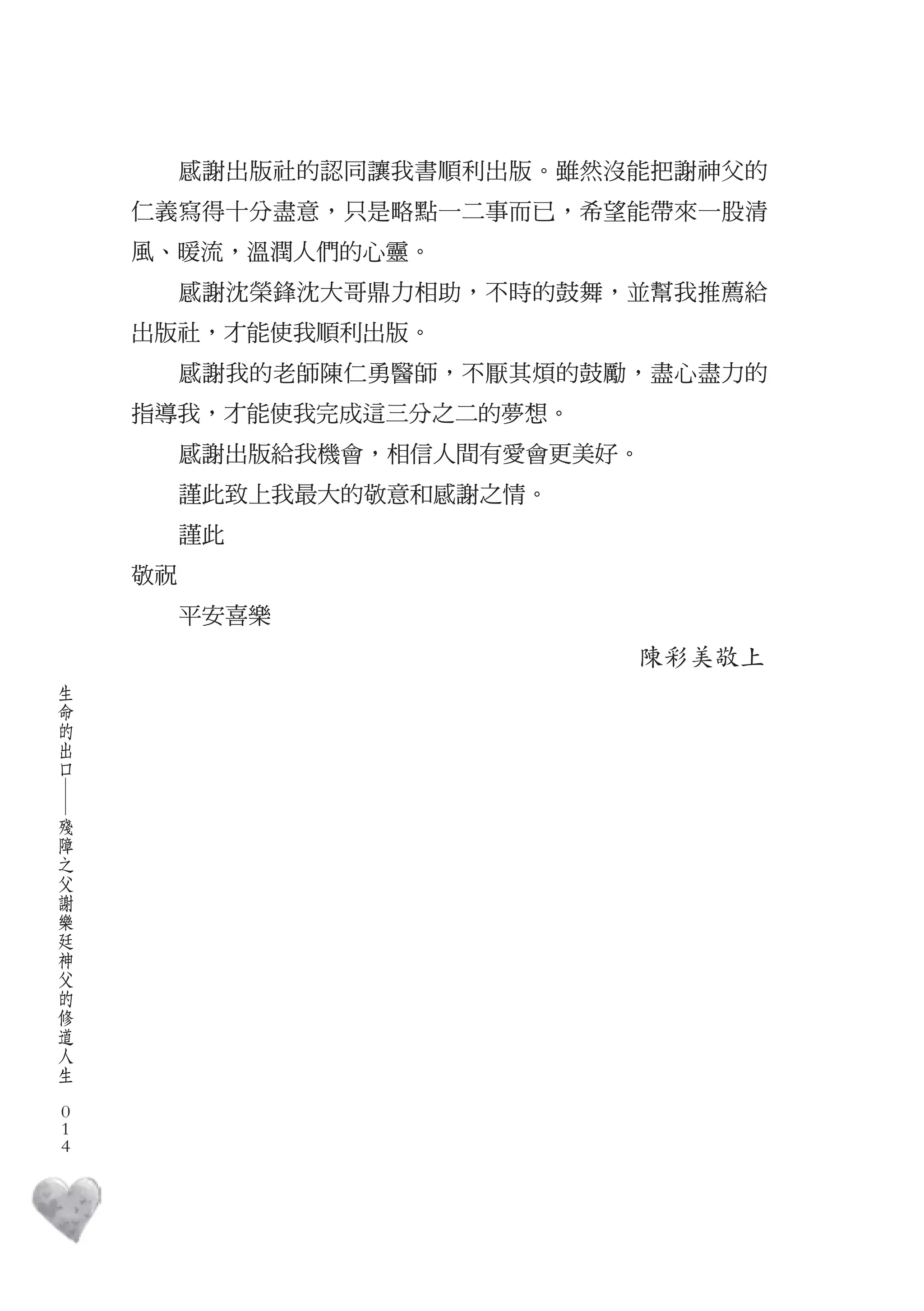 感謝出版社的認同讓我書順利出版。雖然沒能把謝神父的
        仁義寫得十分盡意，只是略點一二事而已，希望能帶來一股清
        風、暖流，溫潤人們的心靈。
             感謝沈榮鋒沈大哥鼎力相助，不時的鼓舞，並幫我推薦給
        出版社，才能使我順利出版。
             感謝我的老師陳仁勇醫師，不厭其煩的鼓勵，盡心盡力的
        指導我，才能使我完成這三分之二的夢想。
             感謝出版給我機會，相信人間有愛會更美好。
             謹此致上我最大的敬意和感謝之情。
             謹此
        敬祝
             平安喜樂
                                陳彩美敬上
    生
    命
    的
    出
    口
    ―




    殘
    障
    之
    父
    謝
    樂
    廷
    神
    父
    的
    修
    道
    人
    生
　
    0
    0
    0
 