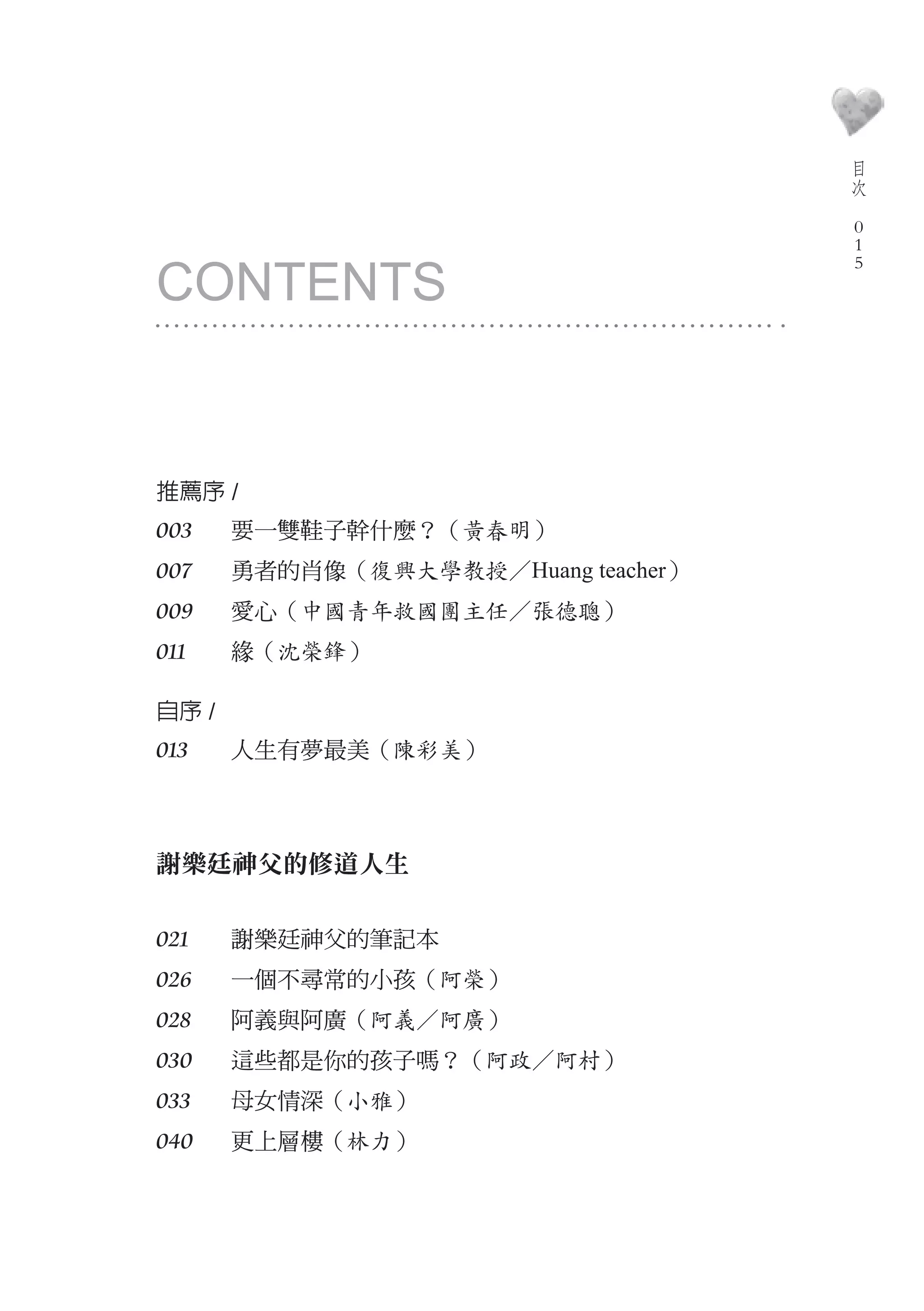 目
                                         次
                                     　
                                         0
                                         0

CONTENTS
                                         0




推薦序 /
003	   要一雙鞋子幹什麼？（黃春明）
007    勇者的肖像（復興大學教授／Huang teacher）
009    愛心（中國青年救國團主任／張德聰）
011    緣（沈榮鋒）

自序 /
013    人生有夢最美（陳彩美）　



謝樂廷神父的修道人生

021    謝樂廷神父的筆記本　
026    一個不尋常的小孩（阿榮）
028    阿義與阿廣（阿義／阿廣）
030    這些都是你的孩子嗎？（阿政／阿村）
033    母女情深（小雅）
040    更上層樓（林力）
 