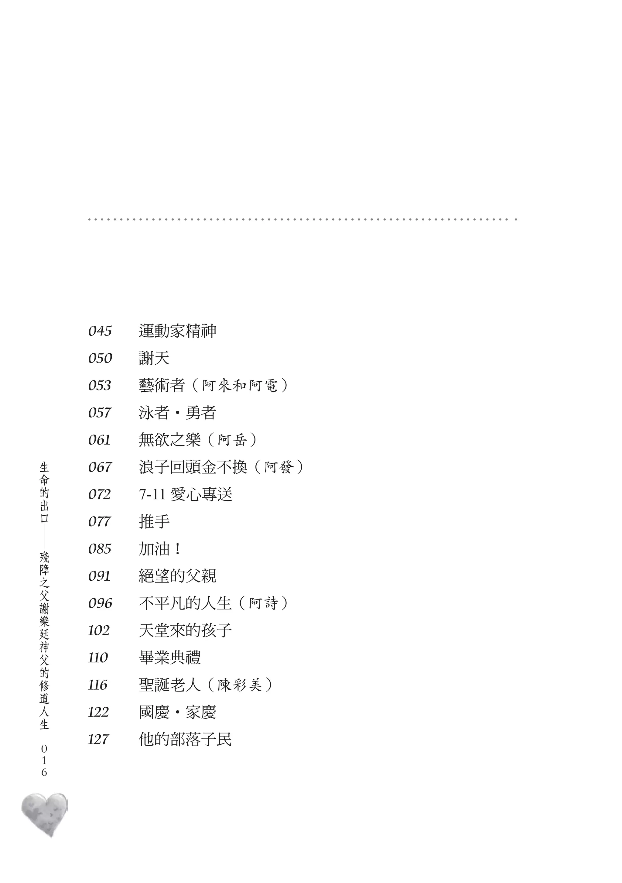 045   運動家精神　
        050   謝天　
        053   藝術者（阿來和阿電）
        057   泳者‧勇者　
        061   無欲之樂（阿岳）
    生
    命   067   浪子回頭金不換（阿發）
    的
    出   072   7-11 愛心專送　
    口
        077   推手　
    ―




    殘   085   加油！　
    障
    之   091   絕望的父親　
    父
    謝
    樂   096   不平凡的人生（阿詩）
    廷
    神   102   天堂來的孩子　
    父
    的   110   畢業典禮　
    修
    道   116   聖誕老人（陳彩美）
    人
    生   122   國慶‧家慶　
　
        127   他的部落子民　
    0
    0
    0
 