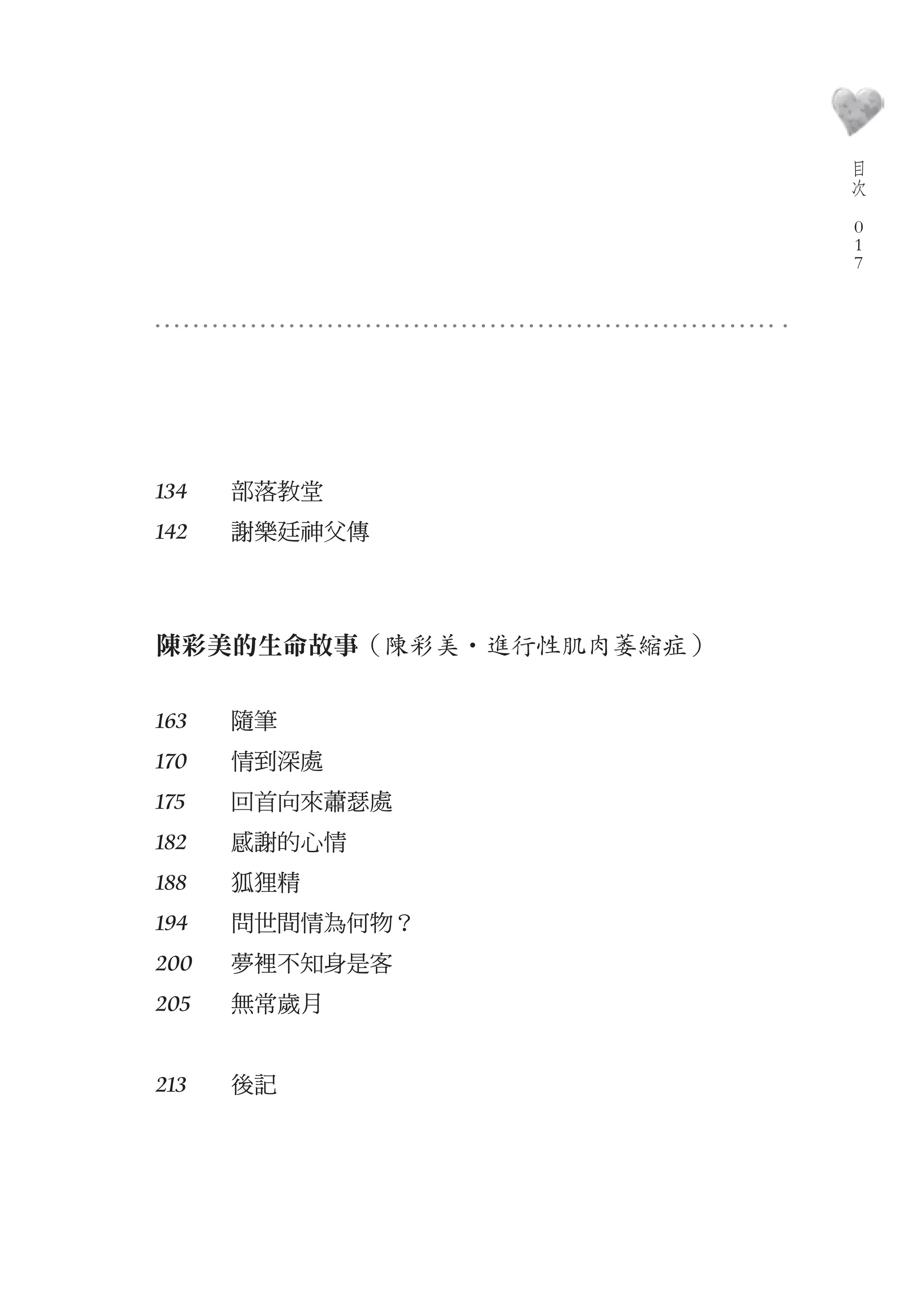 目
                             次
                         　
                             0
                             0
                             0




134   部落教堂　
142   謝樂廷神父傳　



陳彩美的生命故事（陳彩美‧進行性肌肉萎縮症）

163   隨筆　
170   情到深處　
175   回首向來蕭瑟處　
182   感謝的心情　
188   狐狸精　
194   問世間情為何物？　
200   夢裡不知身是客　
205   無常歲月　


213   後記　
 