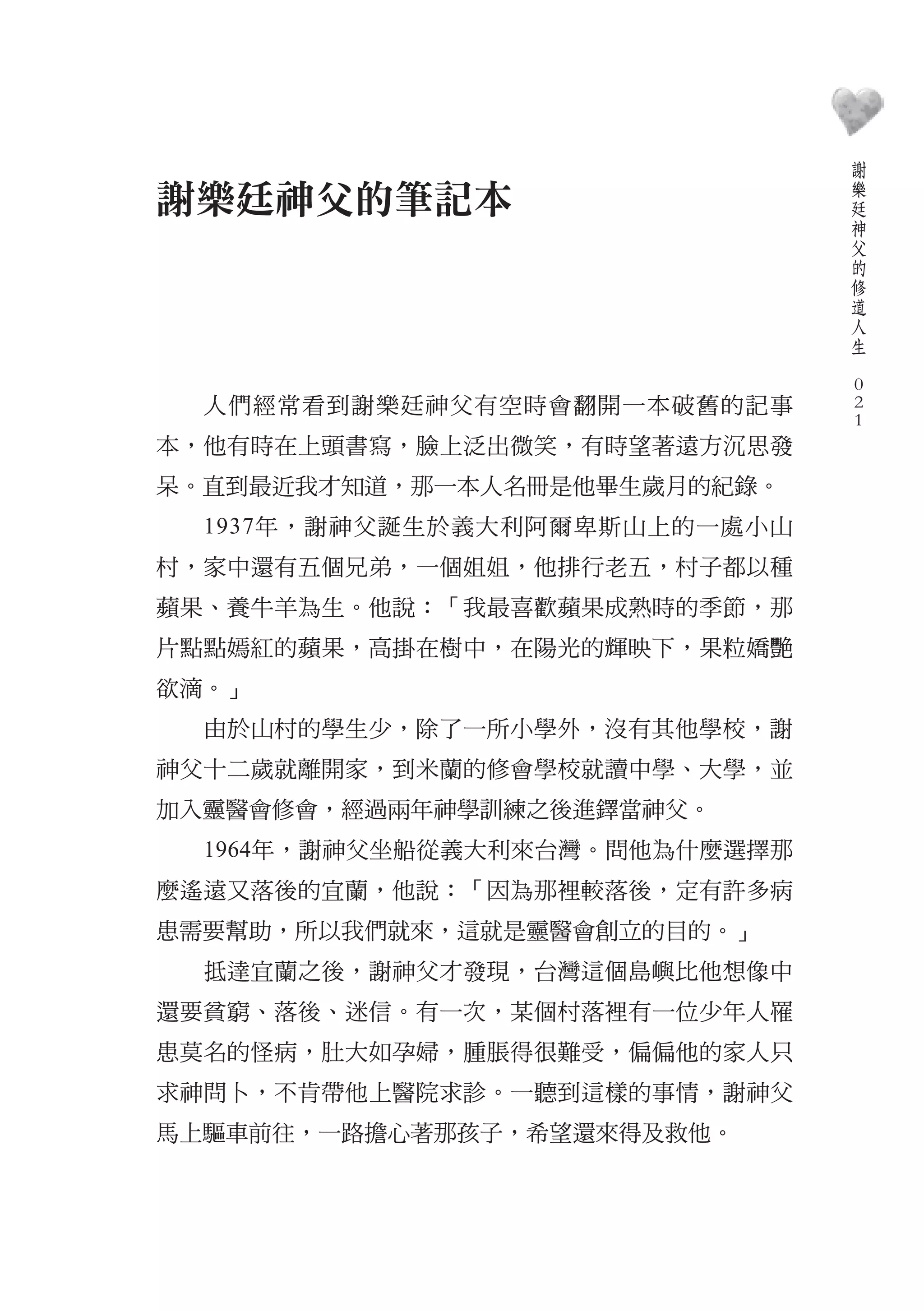 謝
                                    樂
謝樂廷神父的筆記本                           廷
                                    神
                                    父
                                    的
                                    修
                                    道
                                    人
                                    生
                                　
                                    0
  人們經常看到謝樂廷神父有空時會翻開一本破舊的記事          0
                                    0
本，他有時在上頭書寫，臉上泛出微笑，有時望著遠方沉思發
呆。直到最近我才知道，那一本人名冊是他畢生歲月的紀錄。
  1937年，謝神父誕生於義大利阿爾卑斯山上的一處小山
村，家中還有五個兄弟，一個姐姐，他排行老五，村子都以種
蘋果、養牛羊為生。他說：「我最喜歡蘋果成熟時的季節，那
片點點嫣紅的蘋果，高掛在樹中，在陽光的輝映下，果粒嬌艷
欲滴。」
  由於山村的學生少，除了一所小學外，沒有其他學校，謝
神父十二歲就離開家，到米蘭的修會學校就讀中學、大學，並
加入靈醫會修會，經過兩年神學訓練之後進鐸當神父。
  1964年，謝神父坐船從義大利來台灣。問他為什麼選擇那
麼遙遠又落後的宜蘭，他說：「因為那裡較落後，定有許多病
患需要幫助，所以我們就來，這就是靈醫會創立的目的。」
  抵達宜蘭之後，謝神父才發現，台灣這個島嶼比他想像中
還要貧窮、落後、迷信。有一次，某個村落裡有一位少年人罹
患莫名的怪病，肚大如孕婦，腫脹得很難受，偏偏他的家人只
求神問卜，不肯帶他上醫院求診。一聽到這樣的事情，謝神父
馬上驅車前往，一路擔心著那孩子，希望還來得及救他。
 