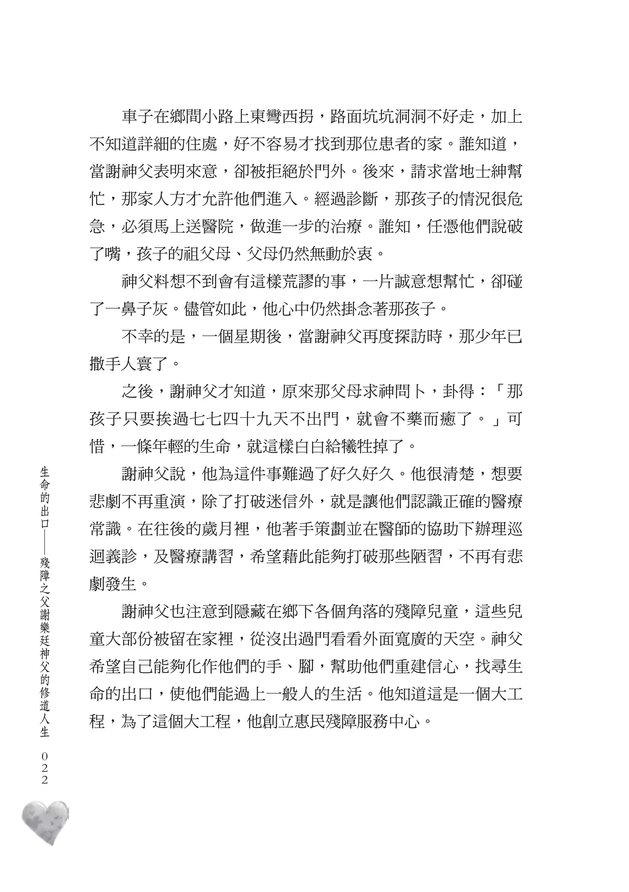 車子在鄉間小路上東彎西拐，路面坑坑洞洞不好走，加上
        不知道詳細的住處，好不容易才找到那位患者的家。誰知道，
        當謝神父表明來意，卻被拒絕於門外。後來，請求當地士紳幫
        忙，那家人方才允許他們進入。經過診斷，那孩子的情況很危
        急，必須馬上送醫院，做進一步的治療。誰知，任憑他們說破
        了嘴，孩子的祖父母、父母仍然無動於衷。
          神父料想不到會有這樣荒謬的事，一片誠意想幫忙，卻碰
        了一鼻子灰。儘管如此，他心中仍然掛念著那孩子。
          不幸的是，一個星期後，當謝神父再度探訪時，那少年已
        撒手人寰了。
          之後，謝神父才知道，原來那父母求神問卜，卦得：「那
        孩子只要挨過七七四十九天不出門，就會不藥而癒了。」可
        惜，一條年輕的生命，就這樣白白給犧牲掉了。
    生
    命     謝神父說，他為這件事難過了好久好久。他很清楚，想要
    的
    出   悲劇不再重演，除了打破迷信外，就是讓他們認識正確的醫療
    口
        常識。在往後的歲月裡，他著手策劃並在醫師的協助下辦理巡
    ―




    殘   迴義診，及醫療講習，希望藉此能夠打破那些陋習，不再有悲
    障
    之
    父   劇發生。
    謝
    樂     謝神父也注意到隱藏在鄉下各個角落的殘障兒童，這些兒
    廷
    神   童大部份被留在家裡，從沒出過門看看外面寬廣的天空。神父
    父
    的   希望自己能夠化作他們的手、腳，幫助他們重建信心，找尋生
    修
    道   命的出口，使他們能過上一般人的生活。他知道這是一個大工
    人
    生   程，為了這個大工程，他創立惠民殘障服務中心。
　
    0
    0
    0
 