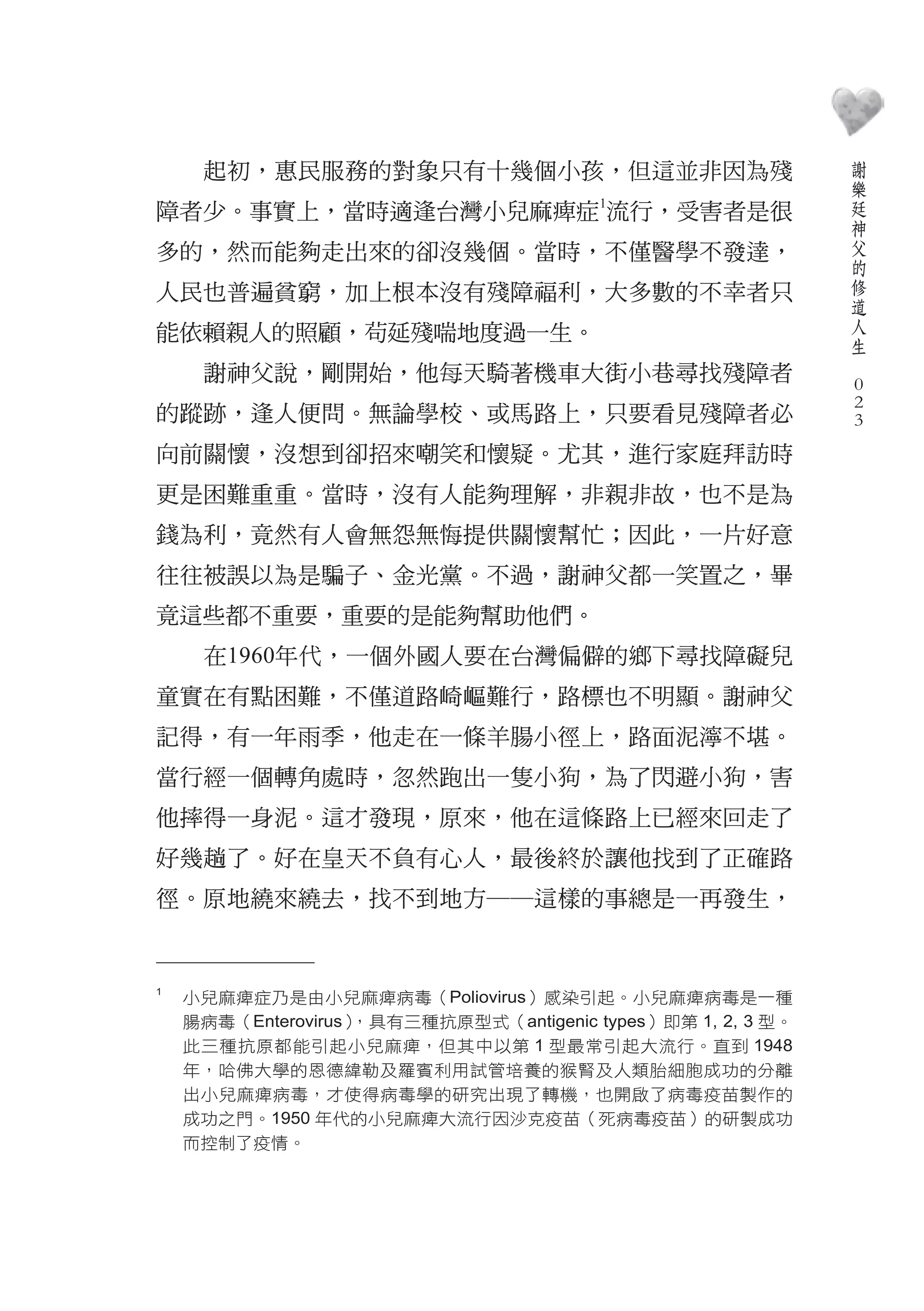 謝
     起初，惠民服務的對象只有十幾個小孩，但這並非因為殘                                    樂
                                         1
                                                                  廷
障者少。事實上，當時適逢台灣小兒麻痺症 流行，受害者是很                                      神
                                                                  父
多的，然而能夠走出來的卻沒幾個。當時，不僅醫學不發達，                                       的
                                                                  修
人民也普遍貧窮，加上根本沒有殘障福利，大多數的不幸者只                                       道
                                                                  人
能依賴親人的照顧，茍延殘喘地度過一生。                                               生
                                                              　
     謝神父說，剛開始，他每天騎著機車大街小巷尋找殘障者                                    0
                                                                  0
的蹤跡，逢人便問。無論學校、或馬路上，只要看見殘障者必                                       0
向前關懷，沒想到卻招來嘲笑和懷疑。尤其，進行家庭拜訪時
更是困難重重。當時，沒有人能夠理解，非親非故，也不是為
錢為利，竟然有人會無怨無悔提供關懷幫忙；因此，一片好意
往往被誤以為是騙子、金光黨。不過，謝神父都一笑置之，畢
竟這些都不重要，重要的是能夠幫助他們。
     在1960年代，一個外國人要在台灣偏僻的鄉下尋找障礙兒
童實在有點困難，不僅道路崎嶇難行，路標也不明顯。謝神父
記得，有一年雨季，他走在一條羊腸小徑上，路面泥濘不堪。
當行經一個轉角處時，忽然跑出一隻小狗，為了閃避小狗，害
他摔得一身泥。這才發現，原來，他在這條路上已經來回走了
好幾趟了。好在皇天不負有心人，最後終於讓他找到了正確路
徑。原地繞來繞去，找不到地方――這樣的事總是一再發生，


1
    小兒麻痺症乃是由小兒麻痺病毒（Poliovirus）感染引起。小兒麻痺病毒是一種
    腸病毒（Enterovirus），具有三種抗原型式（antigenic types）即第 1, 2, 3 型。
    此三種抗原都能引起小兒麻痺，但其中以第 1 型最常引起大流行。直到 1948
    年，哈佛大學的恩德緯勒及羅賓利用試管培養的猴腎及人類胎細胞成功的分離
    出小兒麻痺病毒，才使得病毒學的研究出現了轉機，也開啟了病毒疫苗製作的
    成功之門。1950 年代的小兒麻痺大流行因沙克疫苗（死病毒疫苗）的研製成功
    而控制了疫情。
 