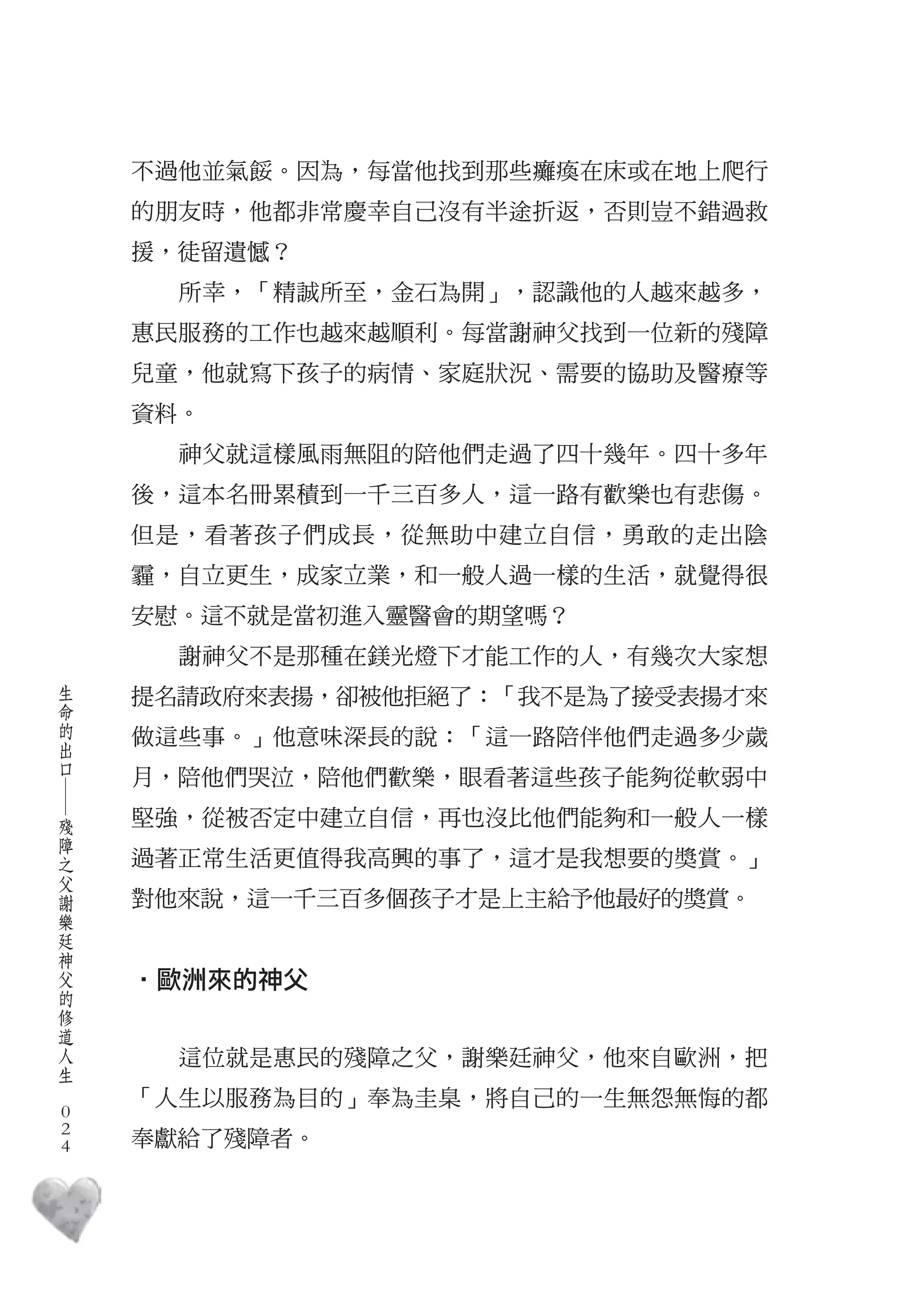 不過他並氣餒。因為，每當他找到那些癱瘓在床或在地上爬行
        的朋友時，他都非常慶幸自己沒有半途折返，否則豈不錯過救
        援，徒留遺憾？
          所幸，「精誠所至，金石為開」，認識他的人越來越多，
        惠民服務的工作也越來越順利。每當謝神父找到一位新的殘障
        兒童，他就寫下孩子的病情、家庭狀況、需要的協助及醫療等
        資料。
          神父就這樣風雨無阻的陪他們走過了四十幾年。四十多年
        後，這本名冊累積到一千三百多人，這一路有歡樂也有悲傷。
        但是，看著孩子們成長，從無助中建立自信，勇敢的走出陰
        霾，自立更生，成家立業，和一般人過一樣的生活，就覺得很
        安慰。這不就是當初進入靈醫會的期望嗎？
          謝神父不是那種在鎂光燈下才能工作的人，有幾次大家想
    生
    命   提名請政府來表揚，卻被他拒絕了：「我不是為了接受表揚才來
    的
    出   做這些事。」他意味深長的說：「這一路陪伴他們走過多少歲
    口
        月，陪他們哭泣，陪他們歡樂，眼看著這些孩子能夠從軟弱中
    ―




    殘   堅強，從被否定中建立自信，再也沒比他們能夠和一般人一樣
    障
    之
    父   過著正常生活更值得我高興的事了，這才是我想要的獎賞。」
    謝
    樂   對他來說，這一千三百多個孩子才是上主給予他最好的獎賞。
    廷
    神
    父
    的   ‧歐洲來的神父
    修
    道
    人
    生     這位就是惠民的殘障之父，謝樂廷神父，他來自歐洲，把
　
        「人生以服務為目的」奉為圭臬，將自己的一生無怨無悔的都
    0
    0
    0   奉獻給了殘障者。
 