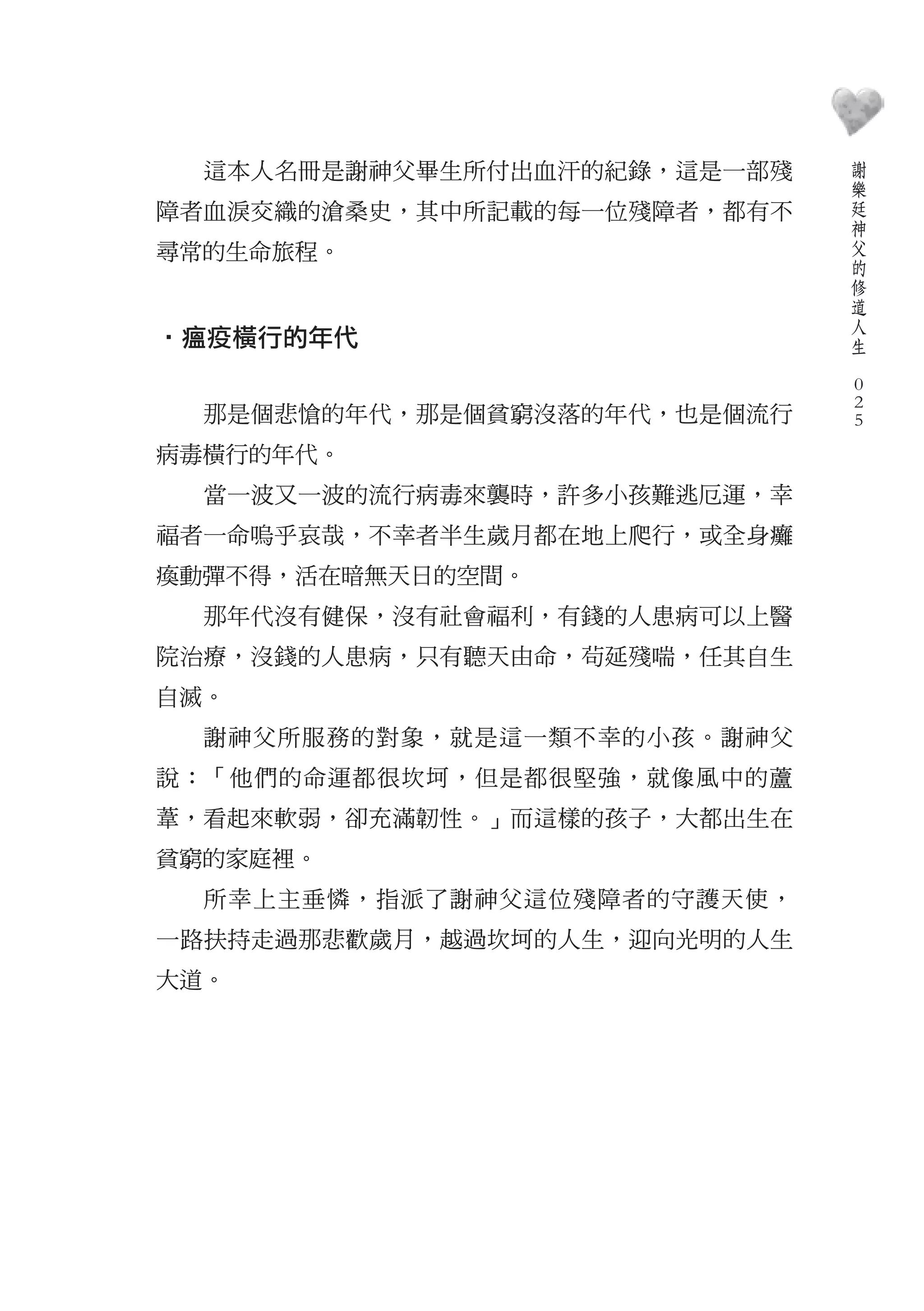 謝
  這本人名冊是謝神父畢生所付出血汗的紀錄，這是一部殘       樂
                                  廷
障者血淚交織的滄桑史，其中所記載的每一位殘障者，都有不       神
                                  父
尋常的生命旅程。                          的
                                  修
                                  道
                                  人
‧瘟疫橫行的年代                          生
                              　
                                  0
                                  0
  那是個悲愴的年代，那是個貧窮沒落的年代，也是個流行       0

病毒橫行的年代。
  當一波又一波的流行病毒來襲時，許多小孩難逃厄運，幸
福者一命嗚乎哀哉，不幸者半生歲月都在地上爬行，或全身癱
瘓動彈不得，活在暗無天日的空間。
  那年代沒有健保，沒有社會福利，有錢的人患病可以上醫
院治療，沒錢的人患病，只有聽天由命，茍延殘喘，任其自生
自滅。
  謝神父所服務的對象，就是這一類不幸的小孩。謝神父
說：「他們的命運都很坎坷，但是都很堅強，就像風中的蘆
葦，看起來軟弱，卻充滿韌性。」而這樣的孩子，大都出生在
貧窮的家庭裡。
  所幸上主垂憐，指派了謝神父這位殘障者的守護天使，
一路扶持走過那悲歡歲月，越過坎坷的人生，迎向光明的人生
大道。
 