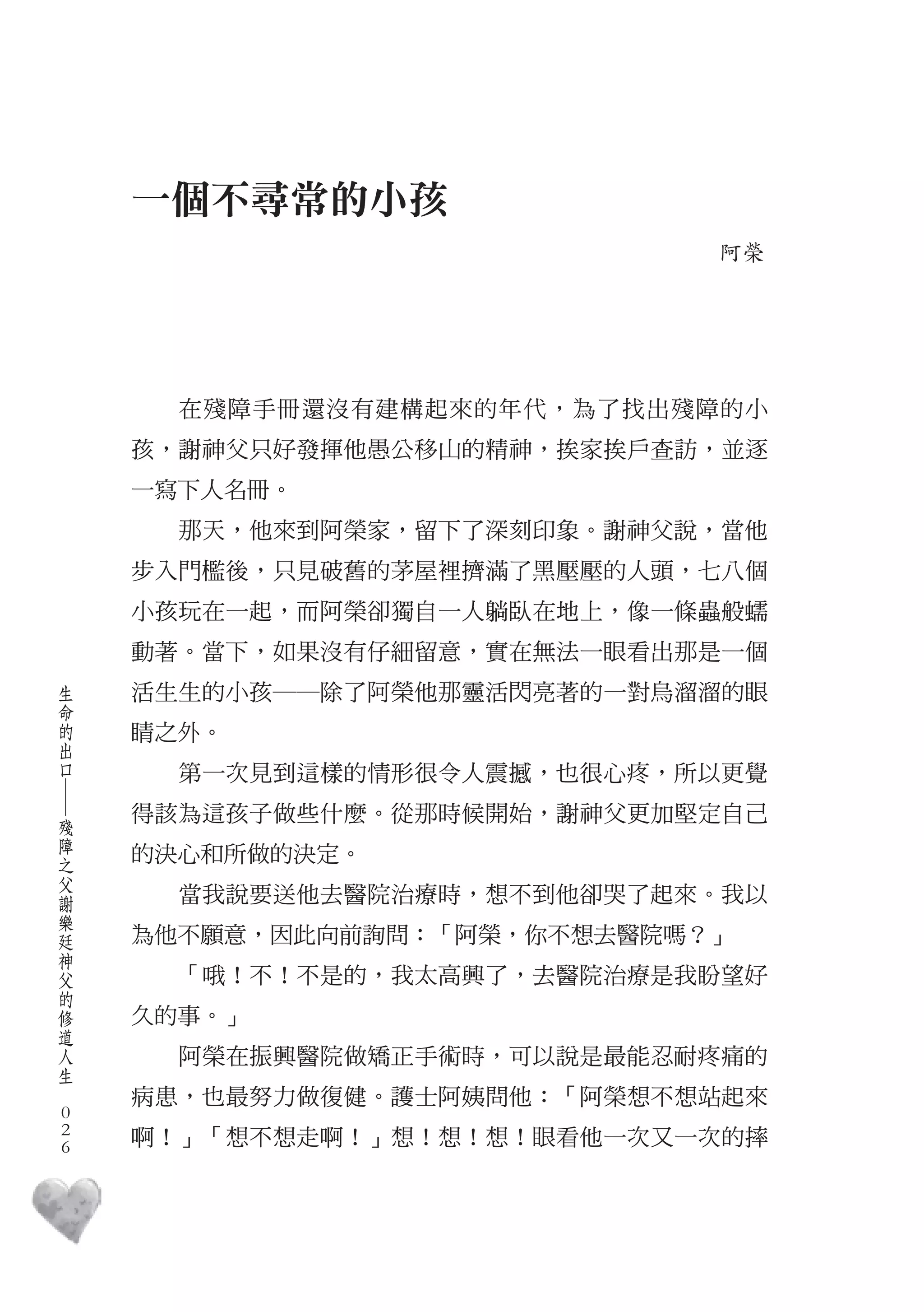 一個不尋常的小孩
                                 阿榮




          在殘障手冊還沒有建構起來的年代，為了找出殘障的小
        孩，謝神父只好發揮他愚公移山的精神，挨家挨戶查訪，並逐
        一寫下人名冊。
          那天，他來到阿榮家，留下了深刻印象。謝神父說，當他
        步入門檻後，只見破舊的茅屋裡擠滿了黑壓壓的人頭，七八個
        小孩玩在一起，而阿榮卻獨自一人躺臥在地上，像一條蟲般蠕
        動著。當下，如果沒有仔細留意，實在無法一眼看出那是一個
    生
    命   活生生的小孩――除了阿榮他那靈活閃亮著的一對烏溜溜的眼
    的
    出   睛之外。
    口
          第一次見到這樣的情形很令人震撼，也很心疼，所以更覺
    ―




    殘   得該為這孩子做些什麼。從那時候開始，謝神父更加堅定自己
    障
    之   的決心和所做的決定。
    父
    謝     當我說要送他去醫院治療時，想不到他卻哭了起來。我以
    樂
    廷
    神   為他不願意，因此向前詢問：「阿榮，你不想去醫院嗎？」
    父
    的     「哦！不！不是的，我太高興了，去醫院治療是我盼望好
    修
    道   久的事。」
    人
    生     阿榮在振興醫院做矯正手術時，可以說是最能忍耐疼痛的
　
        病患，也最努力做復健。護士阿姨問他：「阿榮想不想站起來
    0
    0   啊！」「想不想走啊！」想！想！想！眼看他一次又一次的摔
    0
 