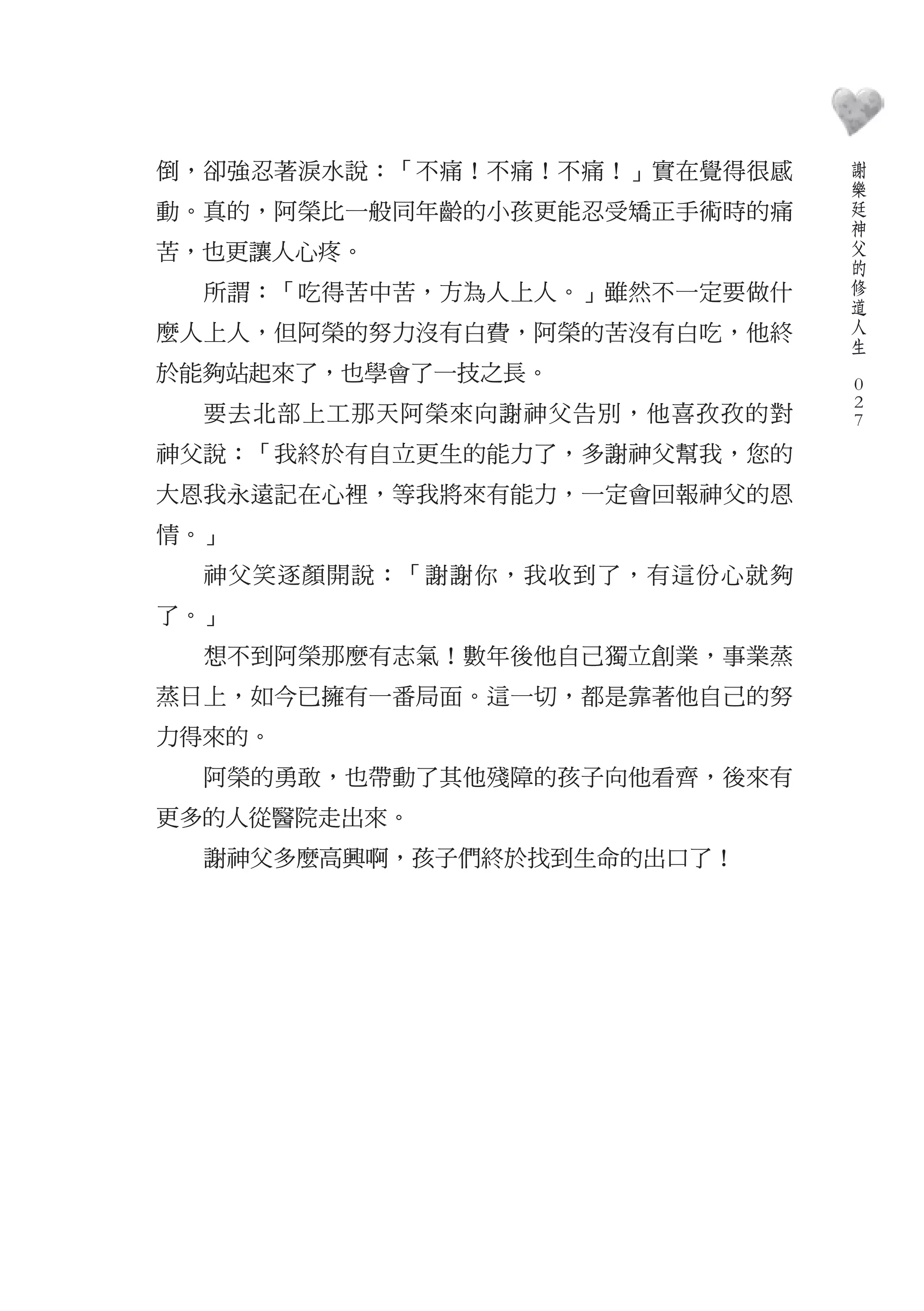 謝
倒，卻強忍著淚水說：「不痛！不痛！不痛！」實在覺得很感       樂
                                  廷
動。真的，阿榮比一般同年齡的小孩更能忍受矯正手術時的痛       神
                                  父
苦，也更讓人心疼。                         的
                                  修
  所謂：「吃得苦中苦，方為人上人。」雖然不一定要做什       道
                                  人
麼人上人，但阿榮的努力沒有白費，阿榮的苦沒有白吃，他終       生
                              　
於能夠站起來了，也學會了一技之長。                 0
                                  0
  要去北部上工那天阿榮來向謝神父告別，他喜孜孜的對        0
神父說：「我終於有自立更生的能力了，多謝神父幫我，您的
大恩我永遠記在心裡，等我將來有能力，一定會回報神父的恩
情。」
  神父笑逐顏開說：「謝謝你，我收到了，有這份心就夠
了。」
  想不到阿榮那麼有志氣！數年後他自己獨立創業，事業蒸
蒸日上，如今已擁有一番局面。這一切，都是靠著他自己的努
力得來的。
  阿榮的勇敢，也帶動了其他殘障的孩子向他看齊，後來有
更多的人從醫院走出來。
  謝神父多麼高興啊，孩子們終於找到生命的出口了！
 