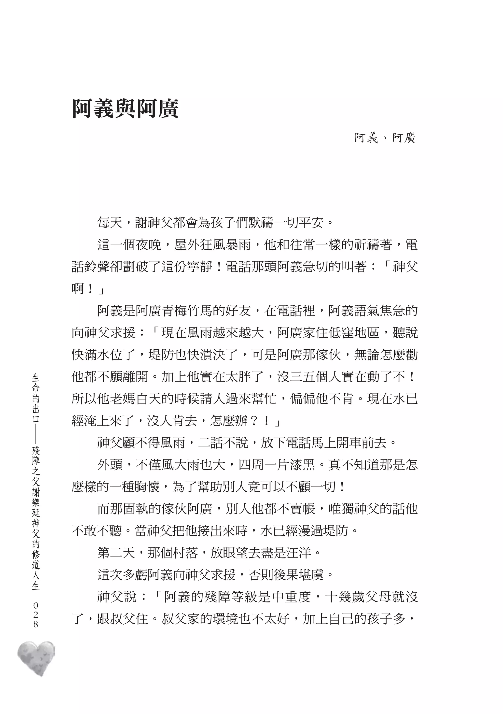 阿義與阿廣
                                 阿義、阿廣




          每天，謝神父都會為孩子們默禱一切平安。
          這一個夜晚，屋外狂風暴雨，他和往常一樣的祈禱著，電
        話鈴聲卻劃破了這份寧靜！電話那頭阿義急切的叫著：「神父
        啊！」
          阿義是阿廣青梅竹馬的好友，在電話裡，阿義語氣焦急的
        向神父求援：「現在風雨越來越大，阿廣家住低窪地區，聽說
        快滿水位了，堤防也快潰決了，可是阿廣那傢伙，無論怎麼勸
    生
    命   他都不願離開。加上他實在太胖了，沒三五個人實在動了不！
    的
    出   所以他老媽白天的時候請人過來幫忙，偏偏他不肯。現在水已
    口
        經淹上來了，沒人肯去，怎麼辦？！」
    ―




    殘     神父顧不得風雨，二話不說，放下電話馬上開車前去。
    障
    之     外頭，不僅風大雨也大，四周一片漆黑。真不知道那是怎
    父
    謝   麼樣的一種胸懷，為了幫助別人竟可以不顧一切！
    樂
    廷
    神     而那固執的傢伙阿廣，別人他都不賣帳，唯獨神父的話他
    父
    的   不敢不聽。當神父把他接出來時，水已經漫過堤防。
    修
    道     第二天，那個村落，放眼望去盡是汪洋。
    人
    生     這次多虧阿義向神父求援，否則後果堪虞。
　
          神父說：「阿義的殘障等級是中重度，十幾歲父母就沒
    0
    0   了，跟叔父住。叔父家的環境也不太好，加上自己的孩子多，
    0
 