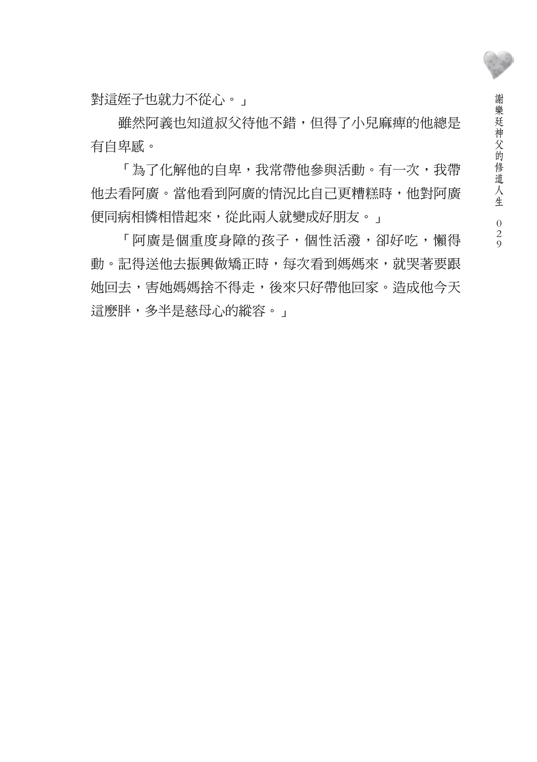 謝
對這姪子也就力不從心。」                      樂
                                  廷
  雖然阿義也知道叔父待他不錯，但得了小兒麻痺的他總是       神
                                  父
有自卑感。                             的
                                  修
  「為了化解他的自卑，我常帶他參與活動。有一次，我帶       道
                                  人
他去看阿廣。當他看到阿廣的情況比自己更糟糕時，他對阿廣       生
                              　
便同病相憐相惜起來，從此兩人就變成好朋友。」            0
                                  0
  「阿廣是個重度身障的孩子，個性活潑，卻好吃，懶得        0
動。記得送他去振興做矯正時，每次看到媽媽來，就哭著要跟
她回去，害她媽媽捨不得走，後來只好帶他回家。造成他今天
這麼胖，多半是慈母心的縱容。」
 