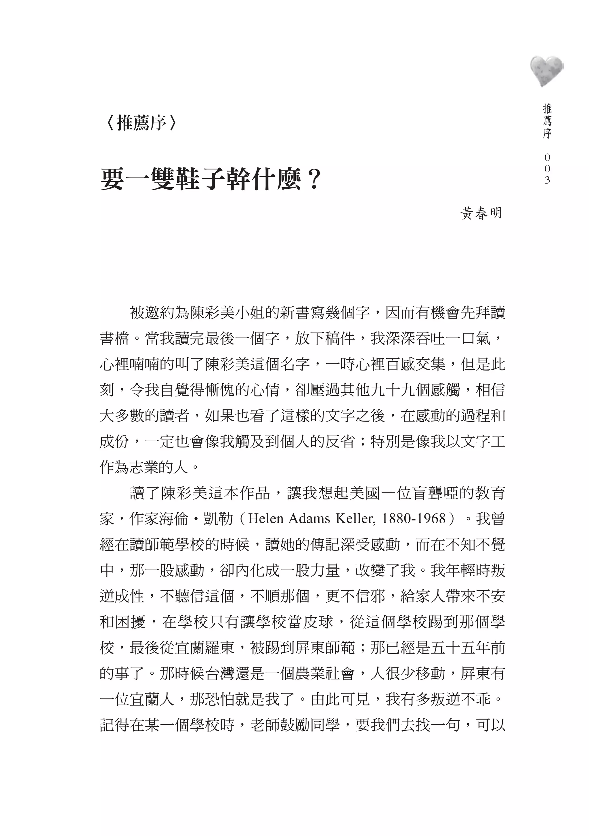 推
                                                  薦
〈推薦序〉                                             序
                                              　
                                                  0
                                                  0
要一雙鞋子幹什麼？                                         0

                                      黃春明




   被邀約為陳彩美小姐的新書寫幾個字，因而有機會先拜讀
書檔。當我讀完最後一個字，放下稿件，我深深吞吐一口氣，
心裡喃喃的叫了陳彩美這個名字，一時心裡百感交集，但是此
刻，令我自覺得慚愧的心情，卻壓過其他九十九個感觸，相信
大多數的讀者，如果也看了這樣的文字之後，在感動的過程和
成份，一定也會像我觸及到個人的反省；特別是像我以文字工
作為志業的人。
   讀了陳彩美這本作品，讓我想起美國一位盲聾啞的教育
家，作家海倫‧凱勒（Helen Adams Keller, 1880-1968）。我曾
經在讀師範學校的時候，讀她的傳記深受感動，而在不知不覺
中，那一股感動，卻內化成一股力量，改變了我。我年輕時叛
逆成性，不聽信這個，不順那個，更不信邪，給家人帶來不安
和困擾，在學校只有讓學校當皮球，從這個學校踢到那個學
校，最後從宜蘭羅東，被踢到屏東師範；那已經是五十五年前
的事了。那時候台灣還是一個農業社會，人很少移動，屏東有
一位宜蘭人，那恐怕就是我了。由此可見，我有多叛逆不乖。
記得在某一個學校時，老師鼓勵同學，要我們去找一句，可以
 