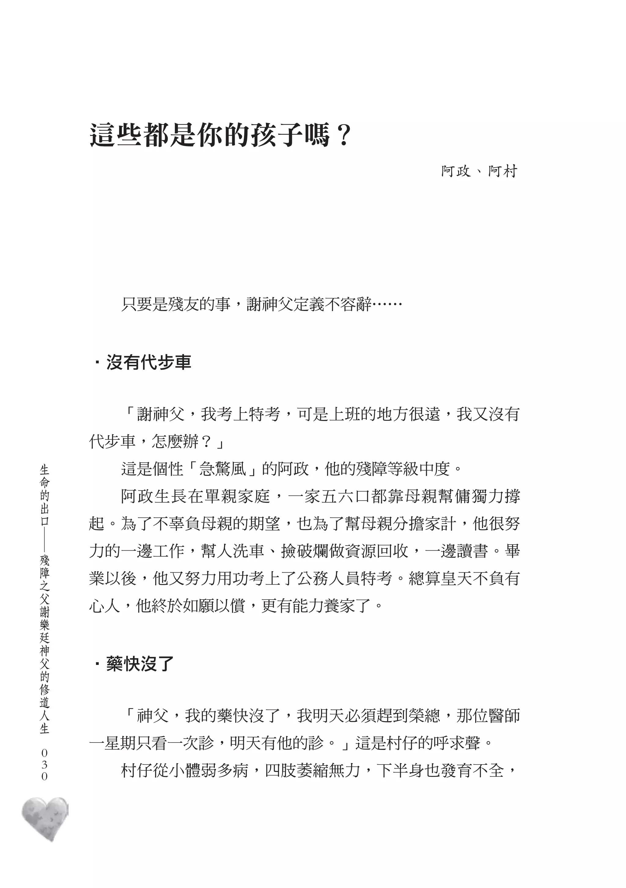 這些都是你的孩子嗎？
                               阿政、阿村




          只要是殘友的事，謝神父定義不容辭……


        ‧沒有代步車


          「謝神父，我考上特考，可是上班的地方很遠，我又沒有
        代步車，怎麼辦？」
    生
    命     這是個性「急驚風」的阿政，他的殘障等級中度。
    的
    出     阿政生長在單親家庭，一家五六口都靠母親幫傭獨力撐
    口
        起。為了不辜負母親的期望，也為了幫母親分擔家計，他很努
    ―




    殘   力的一邊工作，幫人洗車、撿破爛做資源回收，一邊讀書。畢
    障
    之   業以後，他又努力用功考上了公務人員特考。總算皇天不負有
    父
    謝   心人，他終於如願以償，更有能力養家了。
    樂
    廷
    神
    父
    的   ‧藥快沒了
    修
    道
    人
    生     「神父，我的藥快沒了，我明天必須趕到榮總，那位醫師
　
        一星期只看一次診，明天有他的診。」這是村仔的呼求聲。
    0
    0
    0     村仔從小體弱多病，四肢萎縮無力，下半身也發育不全，
 