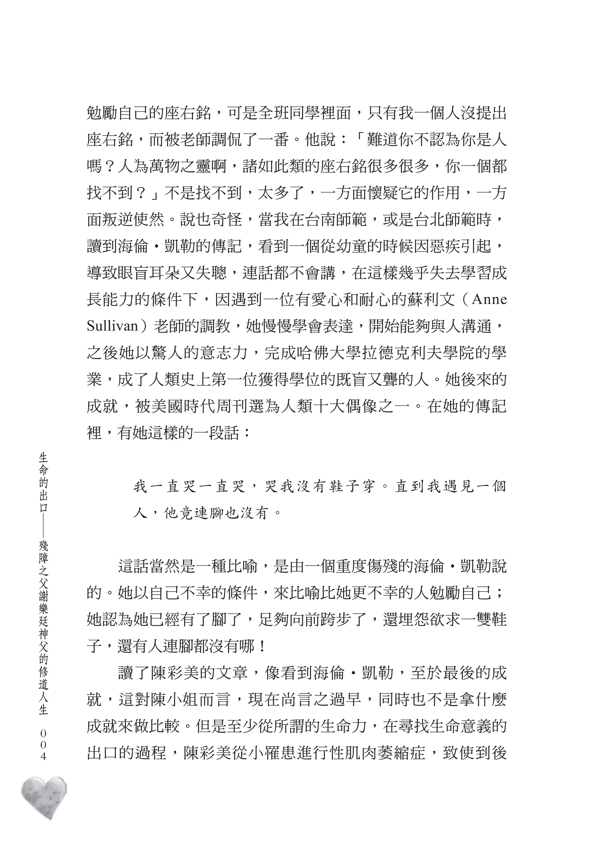 勉勵自己的座右銘，可是全班同學裡面，只有我一個人沒提出
        座右銘，而被老師調侃了一番。他說：「難道你不認為你是人
        嗎？人為萬物之靈啊，諸如此類的座右銘很多很多，你一個都
        找不到？」不是找不到，太多了，一方面懷疑它的作用，一方
        面叛逆使然。說也奇怪，當我在台南師範，或是台北師範時，
        讀到海倫‧凱勒的傳記，看到一個從幼童的時候因惡疾引起，
        導致眼盲耳朵又失聰，連話都不會講，在這樣幾乎失去學習成
        長能力的條件下，因遇到一位有愛心和耐心的蘇利文（Anne
        Sullivan）老師的調教，她慢慢學會表達，開始能夠與人溝通，
        之後她以驚人的意志力，完成哈佛大學拉德克利夫學院的學
        業，成了人類史上第一位獲得學位的既盲又聾的人。她後來的
        成就，被美國時代周刊選為人類十大偶像之一。在她的傳記
        裡，有她這樣的一段話：
    生
    命
    的
    出      我一直哭一直哭，哭我沒有鞋子穿。直到我遇見一個
    口
           人，他竟連腳也沒有。
    ―




    殘
    障
    之
    父     這話當然是一種比喻，是由一個重度傷殘的海倫‧凱勒說
    謝
    樂   的。她以自己不幸的條件，來比喻比她更不幸的人勉勵自己；
    廷
    神   她認為她已經有了腳了，足夠向前跨步了，還埋怨欲求一雙鞋
    父
    的   子，還有人連腳都沒有哪！
    修
    道     讀了陳彩美的文章，像看到海倫‧凱勒，至於最後的成
    人
    生   就，這對陳小姐而言，現在尚言之過早，同時也不是拿什麼
　
    0
        成就來做比較。但是至少從所謂的生命力，在尋找生命意義的
    0
    0   出口的過程，陳彩美從小罹患進行性肌肉萎縮症，致使到後
 