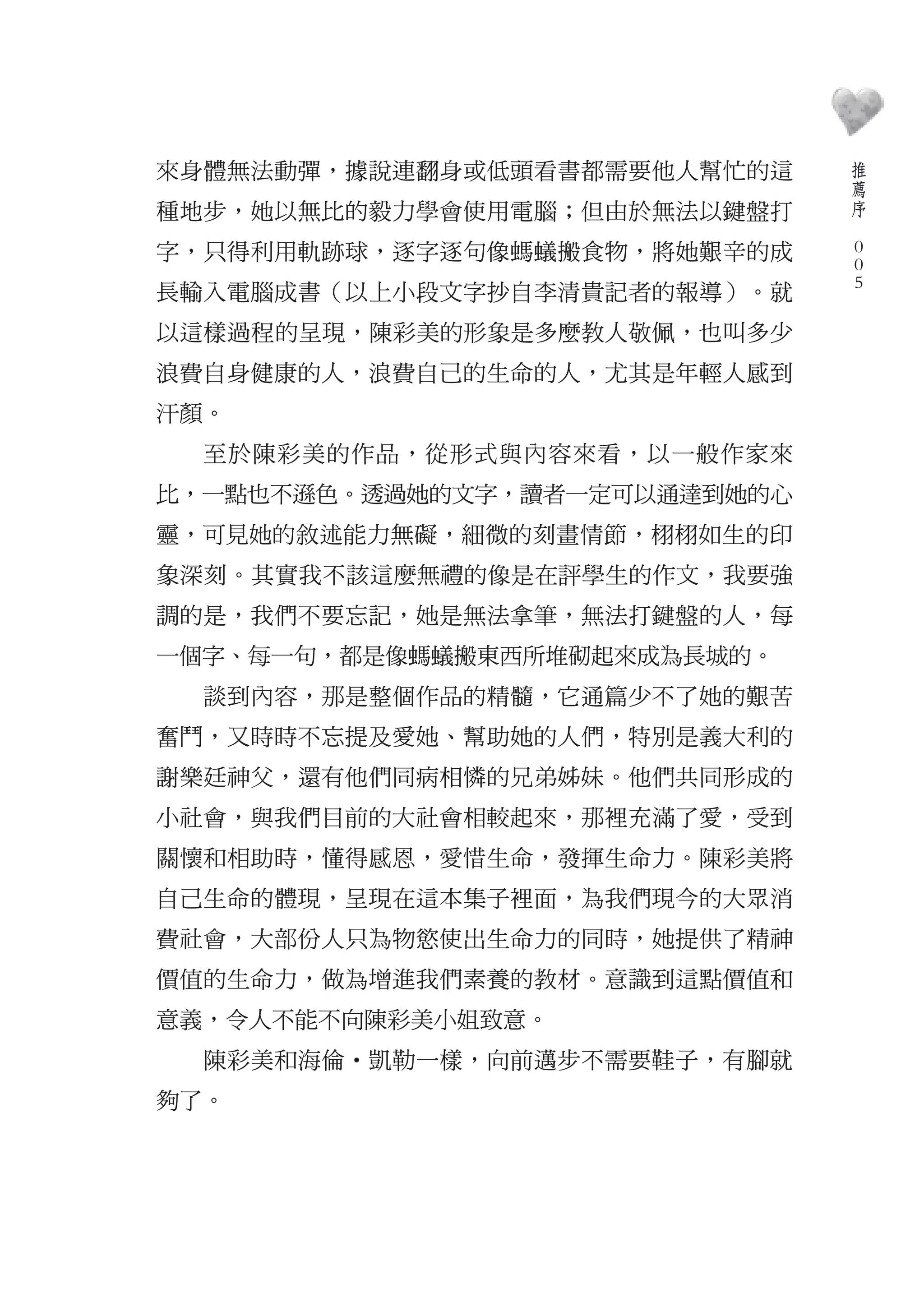 推
來身體無法動彈，據說連翻身或低頭看書都需要他人幫忙的這        薦
                                   序
種地步，她以無比的毅力學會使用電腦；但由於無法以鍵盤打    　

字，只得利用軌跡球，逐字逐句像螞蟻搬食物，將她艱辛的成        0
                                   0
                                   0
長輸入電腦成書（以上小段文字抄自李清貴記者的報導）。就
以這樣過程的呈現，陳彩美的形象是多麼教人敬佩，也叫多少
浪費自身健康的人，浪費自己的生命的人，尤其是年輕人感到
汗顏。
  至於陳彩美的作品，從形式與內容來看，以一般作家來
比，一點也不遜色。透過她的文字，讀者一定可以通達到她的心
靈，可見她的敘述能力無礙，細微的刻畫情節，栩栩如生的印
象深刻。其實我不該這麼無禮的像是在評學生的作文，我要強
調的是，我們不要忘記，她是無法拿筆，無法打鍵盤的人，每
一個字、每一句，都是像螞蟻搬東西所堆砌起來成為長城的。
  談到內容，那是整個作品的精髓，它通篇少不了她的艱苦
奮鬥，又時時不忘提及愛她、幫助她的人們，特別是義大利的
謝樂廷神父，還有他們同病相憐的兄弟姊妹。他們共同形成的
小社會，與我們目前的大社會相較起來，那裡充滿了愛，受到
關懷和相助時，懂得感恩，愛惜生命，發揮生命力。陳彩美將
自己生命的體現，呈現在這本集子裡面，為我們現今的大眾消
費社會，大部份人只為物慾使出生命力的同時，她提供了精神
價值的生命力，做為增進我們素養的教材。意識到這點價值和
意義，令人不能不向陳彩美小姐致意。
  陳彩美和海倫‧凱勒一樣，向前邁步不需要鞋子，有腳就
夠了。
 