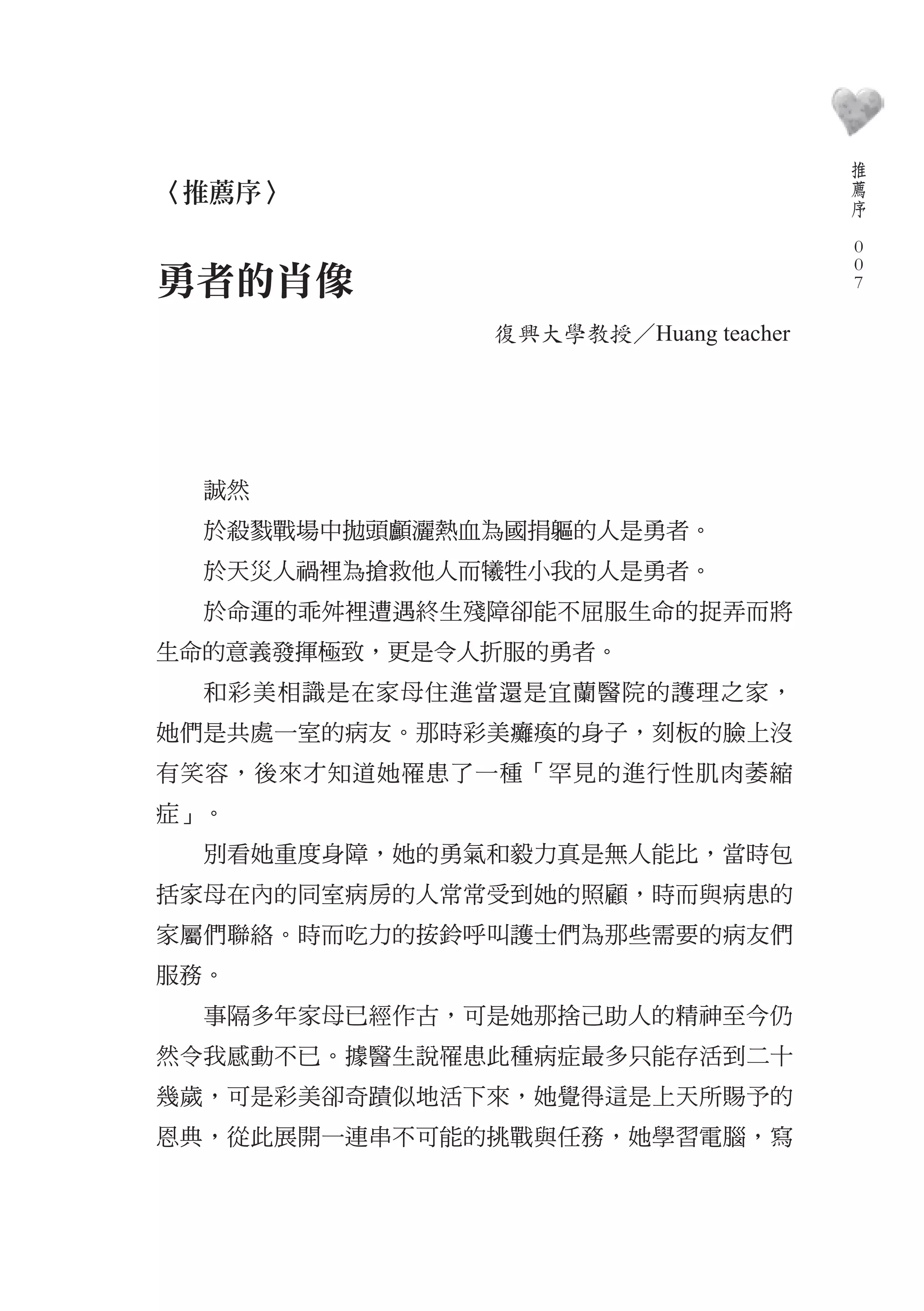 推
                                         薦
〈推薦序〉                                    序
                                     　
                                         0
                                         0
勇者的肖像                                    0

              復興大學教授／Huang teacher




  誠然
  於殺戮戰場中拋頭顱灑熱血為國捐軀的人是勇者。
  於天災人禍裡為搶救他人而犧牲小我的人是勇者。
  於命運的乖舛裡遭遇終生殘障卻能不屈服生命的捉弄而將
生命的意義發揮極致，更是令人折服的勇者。
  和彩美相識是在家母住進當還是宜蘭醫院的護理之家，
她們是共處一室的病友。那時彩美癱瘓的身子，刻板的臉上沒
有笑容，後來才知道她罹患了一種「罕見的進行性肌肉萎縮
症」。
  別看她重度身障，她的勇氣和毅力真是無人能比，當時包
括家母在內的同室病房的人常常受到她的照顧，時而與病患的
家屬們聯絡。時而吃力的按鈴呼叫護士們為那些需要的病友們
服務。
  事隔多年家母已經作古，可是她那捨己助人的精神至今仍
然令我感動不已。據醫生說罹患此種病症最多只能存活到二十
幾歲，可是彩美卻奇蹟似地活下來，她覺得這是上天所賜予的
恩典，從此展開一連串不可能的挑戰與任務，她學習電腦，寫
 