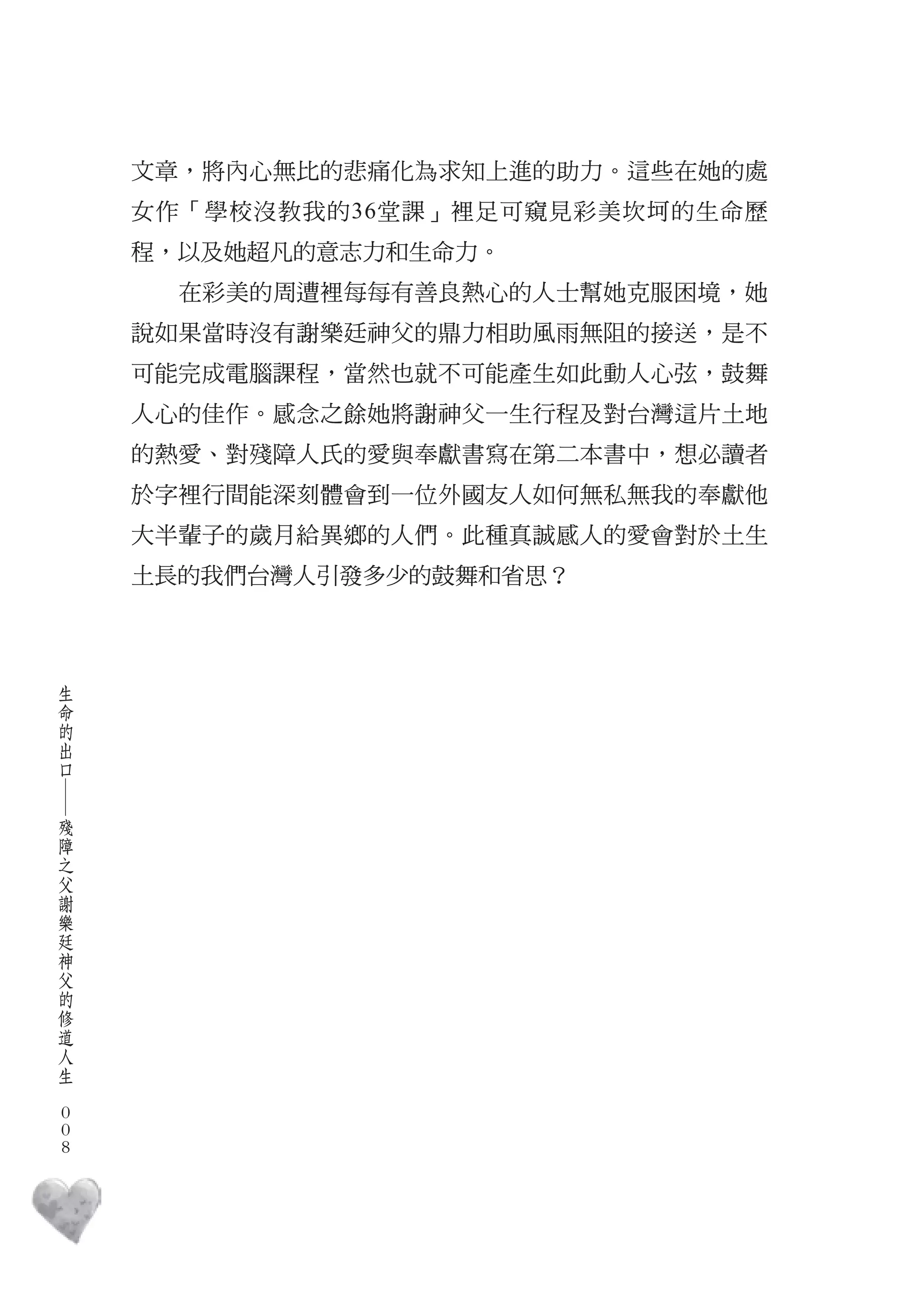 文章，將內心無比的悲痛化為求知上進的助力。這些在她的處
        女作「學校沒教我的36堂課」裡足可窺見彩美坎坷的生命歷
        程，以及她超凡的意志力和生命力。
          在彩美的周遭裡每每有善良熱心的人士幫她克服困境，她
        說如果當時沒有謝樂廷神父的鼎力相助風雨無阻的接送，是不
        可能完成電腦課程，當然也就不可能產生如此動人心弦，鼓舞
        人心的佳作。感念之餘她將謝神父一生行程及對台灣這片土地
        的熱愛、對殘障人氏的愛與奉獻書寫在第二本書中，想必讀者
        於字裡行間能深刻體會到一位外國友人如何無私無我的奉獻他
        大半輩子的歲月給異鄉的人們。此種真誠感人的愛會對於土生
        土長的我們台灣人引發多少的鼓舞和省思？



    生
    命
    的
    出
    口
    ―




    殘
    障
    之
    父
    謝
    樂
    廷
    神
    父
    的
    修
    道
    人
    生
　
    0
    0
    0
 