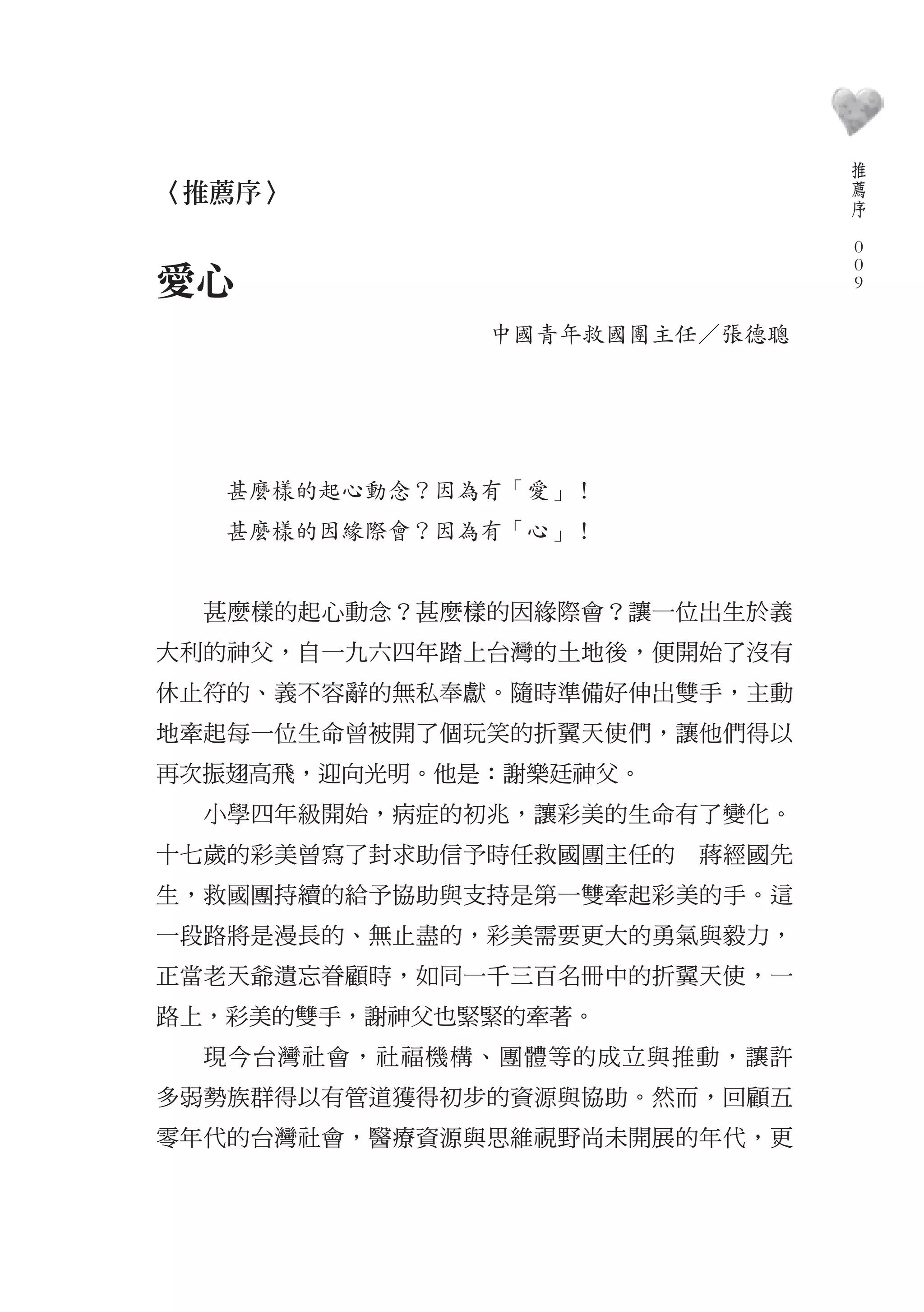 推
                                  薦
〈推薦序〉                             序
                              　
                                  0
                                  0
愛心                                0

              中國青年救國團主任／張德聰




   甚麼樣的起心動念？因為有「愛」！
   甚麼樣的因緣際會？因為有「心」！


  甚麼樣的起心動念？甚麼樣的因緣際會？讓一位出生於義
大利的神父，自一九六四年踏上台灣的土地後，便開始了沒有
休止符的、義不容辭的無私奉獻。隨時準備好伸出雙手，主動
地牽起每一位生命曾被開了個玩笑的折翼天使們，讓他們得以
再次振翅高飛，迎向光明。他是：謝樂廷神父。
  小學四年級開始，病症的初兆，讓彩美的生命有了變化。
十七歲的彩美曾寫了封求助信予時任救國團主任的　蔣經國先
生，救國團持續的給予協助與支持是第一雙牽起彩美的手。這
一段路將是漫長的、無止盡的，彩美需要更大的勇氣與毅力，
正當老天爺遺忘眷顧時，如同一千三百名冊中的折翼天使，一
路上，彩美的雙手，謝神父也緊緊的牽著。
  現今台灣社會，社福機構、團體等的成立與推動，讓許
多弱勢族群得以有管道獲得初步的資源與協助。然而，回顧五
零年代的台灣社會，醫療資源與思維視野尚未開展的年代，更
 