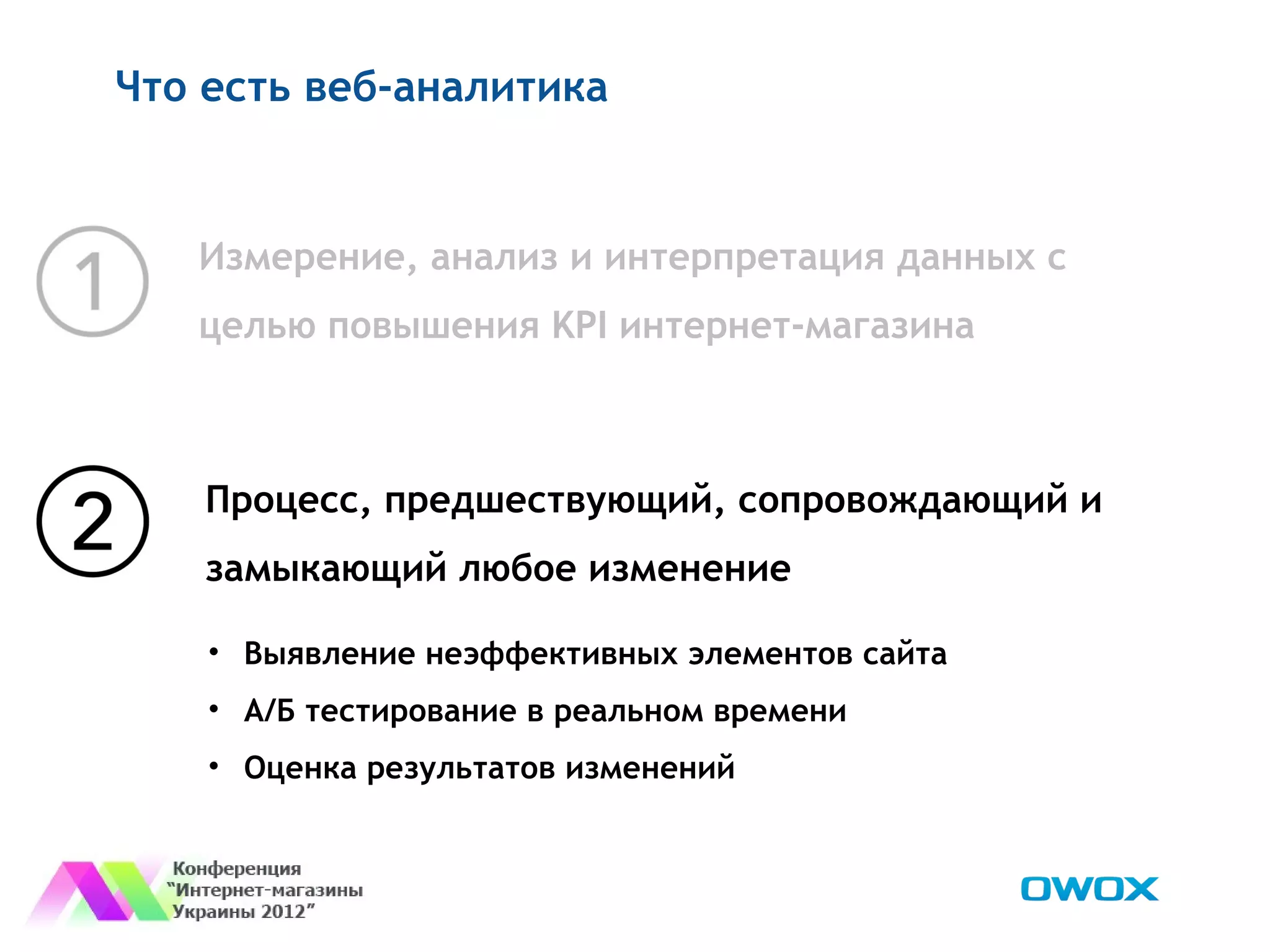 Что есть веб-аналитика


   Измерение, анализ и интерпретация данных с
   целью повышения KPI интернет-магазина



    Процесс, предшествующий, сопровождающий и
    замыкающий любое изменение

    • Выявление неэффективных элементов сайта
    • А/Б тестирование в реальном времени
    • Оценка результатов изменений
 