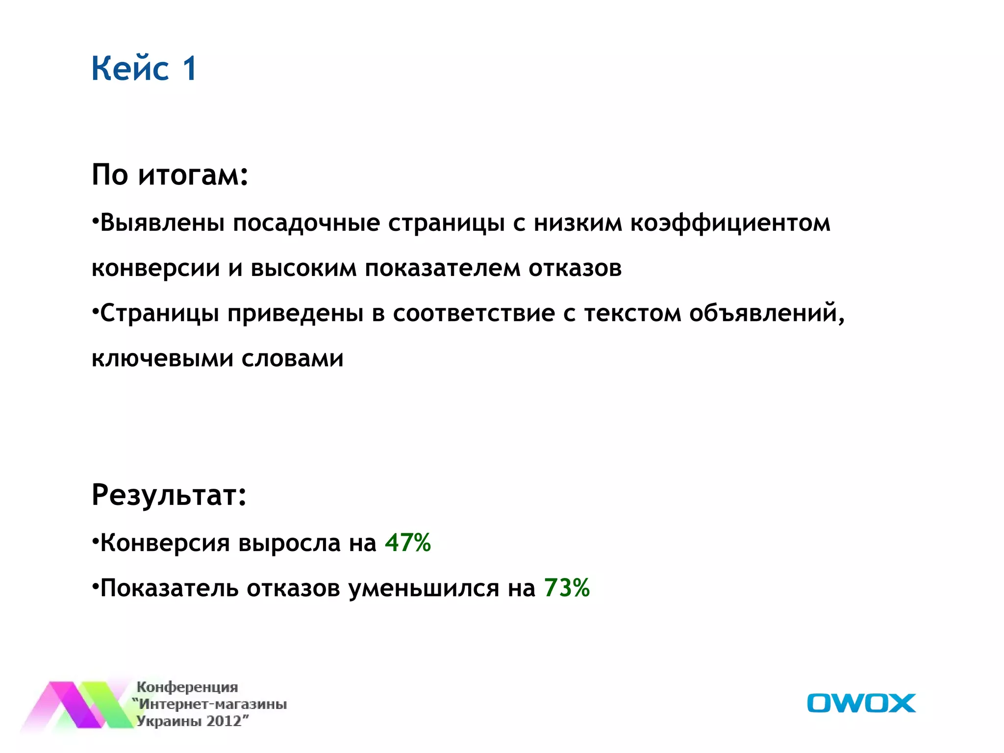 Кейс 1


По итогам:
•Выявлены посадочные страницы с низким коэффициентом
конверсии и высоким показателем отказов
•Страницы приведены в соответствие с текстом объявлений,
ключевыми словами




Результат:
•Конверсия выросла на 47%
•Показатель отказов уменьшился на 73%
 