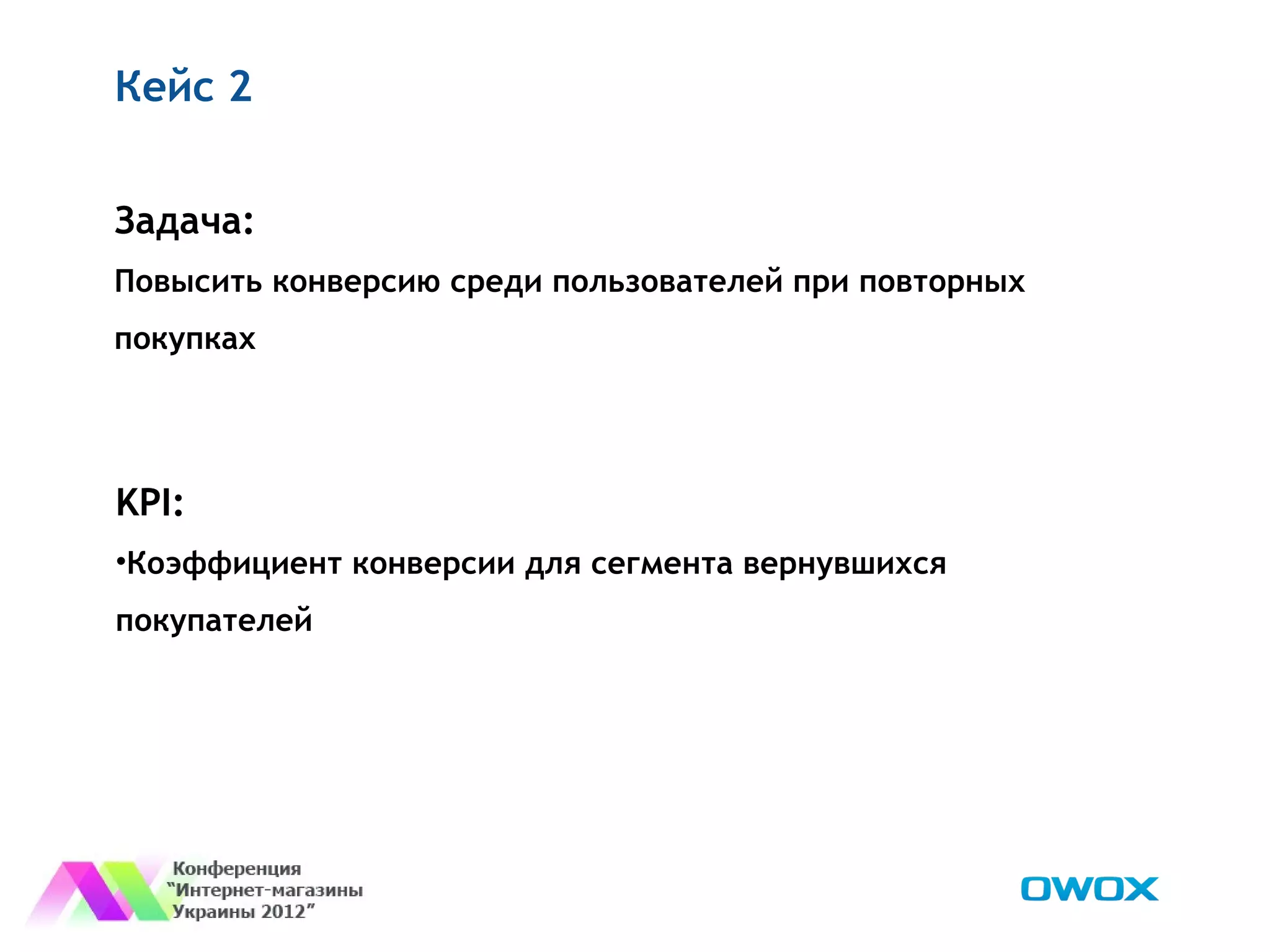 Кейс 2


Задача:
Повысить конверсию среди пользователей при повторных
покупках




KPI:
•Коэффициент конверсии для сегмента вернувшихся
покупателей
 