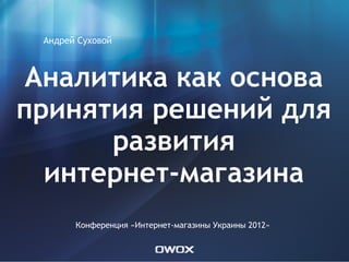 Андрей Суховой



 Аналитика как основа
принятия решений для
      развития
  интернет-магазина
       Конференция «Интернет-магазины Украины 2012»
 