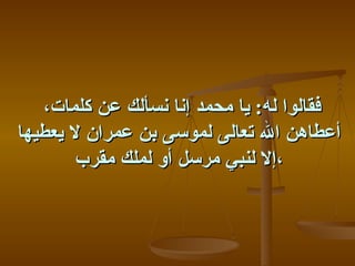 ‫فقالوا له: يا محمد إنا نسألك عن كلمات،‬
‫أعطاهن ال تعالى لموسى بن عمران ل يعطيها‬
        ‫،إل لنبي مرسل أو لملك مقرب‬
 