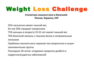 Weight Loss Challenge
             Статистика лишнего веса и болезней:
                     Россия, Украина, СНГ

55% населения имеют лишний вес
Из них 20% страдают ожирением
75% женщин в возрасте 35-55 лет имеют лишний вес
70% болезней связаны с лишним весом и неправильным
питанием
Проблема лишнего веса поражает все возрастные и социо-
экономические группы
Последнее 10-летие: эпидемия сахарного диабета и
сердечнососудистых заболеваний
 
