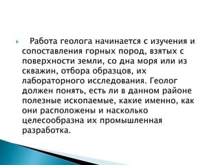      Работа геолога начинается с изучения и
    сопоставления горных пород, взятых с
    поверхности земли, со дна моря или из
    скважин, отбора образцов, их
    лабораторного исследования. Геолог
    должен понять, есть ли в данном районе
    полезные ископаемые, какие именно, как
    они расположены и насколько
    целесообразна их промышленная
    разработка.
 