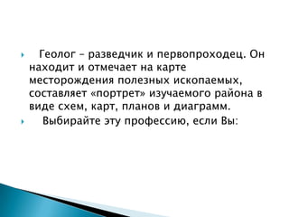      Геолог – разведчик и первопроходец. Он
    находит и отмечает на карте
    месторождения полезных ископаемых,
    составляет «портрет» изучаемого района в
    виде схем, карт, планов и диаграмм.
      Выбирайте эту профессию, если Вы:
 