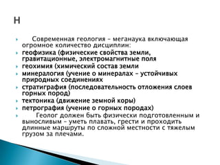       Современная геология – меганаука включающая
    огромное количество дисциплин:
   геофизика (физические свойства земли,
    гравитационные, электромагнитные поля
   геохимия (химический состав земли
   минералогия (учение о минералах – устойчивых
    природных соединениях
   стратиграфия (последовательность отложения слоев
    горных пород)
   тектоника (движение земной коры)
   петрография (учение о горных породах)
       Геолог должен быть физически подготовленным и
    выносливым – уметь плавать, грести и проходить
    длинные маршруты по сложной местности с тяжелым
    грузом за плечами.
 