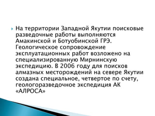    На территории Западной Якутии поисковые
    разведочные работы выполняются
    Амакинской и Ботуобинской ГРЭ.
    Геологическое сопровождение
    эксплуатационных работ возложено на
    специализированную Мирнинскую
    экспедицию. В 2006 году для поисков
    алмазных месторождений на севере Якутии
    создана специальное, четвертое по счету,
    геологоразведочное экспедиция АК
    «АЛРОСА»
 