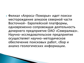   Филиал «Алроса-Поморье» идет поиски
    месторождение алмазов северной части
    Восточной- Европейской платформы,
    одновременно сопровождая деятельность
    дочернего предприятие ОАО «Севералмаз».
    Научно-исследовательское предприятие
    осуществляет научно-методическое
    обеспечение поисковых работ, сбор и
    анализ геологических информации.
 