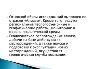    Основной объем исследований выполнен по
    отрасли «Алмазы». Кроме того, ведутся
    региональные геологосъемочные и
    геофизические работы, мониторинг и
    охрана геологической среды
   Геологическое сопровождение алмаза
    добычи на базе действующих
    месторождений, а также поиски и
    подготовку к эксплуатации новых
    месторождений, осуществляет
    геологическая служба компании.
 