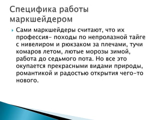    Сами маркшейдеры считают, что их
    профессия- походы по непролазной тайге
    с нивелиром и рюкзаком за плечами, тучи
    комаров летом, лютые морозы зимой,
    работа до седьмого пота. Но все это
    окупается прекрасными видами природы,
    романтикой и радостью открытия чего-то
    нового.
 