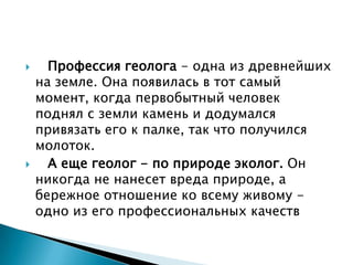      Профессия геолога - одна из древнейших
    на земле. Она появилась в тот самый
    момент, когда первобытный человек
    поднял с земли камень и додумался
    привязать его к палке, так что получился
    молоток.
     А еще геолог - по природе эколог. Он
    никогда не нанесет вреда природе, а
    бережное отношение ко всему живому -
    одно из его профессиональных качеств
 