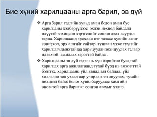 Бие хүний харилцааны арга барил, эв дүй
         Арга барил гэдгийн хувьд аман болон аман бус
          харилцаны хэлбэрүүдээс эхлэн нөхцөл байдалд
          илүүтэй зохицсон хэрэгслийг сонгон авах асуудал
          гарна. Харилцаанд орохдоо нэг талаас хувийн ашиг
          сонирхол, эрх ашгийг сайтар тунгаан үзэж түүнийг
          харилцагчдынхтайгаа харьцуулан зохицуулах талаар
          идэвхтэй ажиллах хэрэгтэй байдаг.
         Харилцааны эв дүй гэдэг нь хүн өөрийгөө бусадтай
          харилцах арга ажиллагаанд тухай бүрд нь амжилттай
          бэлтгэх, харилцааны үйл явцад зан байдал, үйл
          хөдлөлөө зөв ухаалгаар удирдан зохицуулах, тухайн
          нөхцөлд байж болох хувилбаруудаас хамгийн
          оновчтой арга барилыг сонгон авахыг хэлнэ.
 