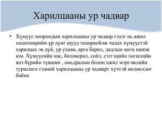 Харилцааны ур чадвар
• Хүмүүс хоорондын харилцааны ур чадвар гэдэг нь ажил
  хөдөлмөрийн үр дүнг шууд тодорхойлж чадах хүмүүстэй
  харилцах эв дүй, ур ухаан, арга барил, дадлын цогц шинж
  юм. Хүмүүсийн нас, боловсрол, соѐл, сэтгэцийн хөгжлийн
  янз бүрийн түвшин , амьдралын болон ажил мэргэжлийн
  туршлага тэдний харилцааны ур чадварт хүчтэй нөлөөлдөг
  байна
 