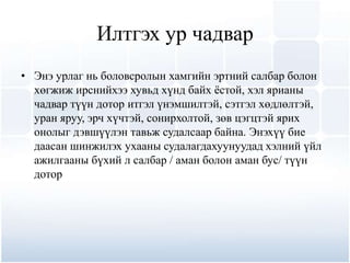 Илтгэх ур чадвар
• Энэ урлаг нь боловсролын хамгийн эртний салбар болон
  хөгжиж ирснийхээ хувьд хүнд байх ѐстой, хэл ярианы
  чадвар түүн дотор итгэл үнэмшилтэй, сэтгэл хөдлөлтэй,
  уран яруу, эрч хүчтэй, сонирхолтой, зөв цэгцтэй ярих
  онолыг дэвшүүлэн тавьж судалсаар байна. Энэхүү бие
  даасан шинжилэх ухааны судалагдахуунуудад хэлний үйл
  ажилгааны бүхий л салбар / аман болон аман бус/ түүн
  дотор
 